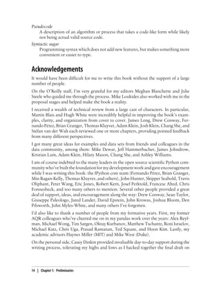 Pseudocode
A description of an algorithm or process that takes a code-like form while likely
not being actual valid source code.
Syntactic sugar
Programming syntax which does not add new features, but makes something more
convenient or easier to type.
Acknowledgements
It would have been difficult for me to write this book without the support of a large
number of people.
On the O’Reilly staff, I’m very grateful for my editors Meghan Blanchette and Julie
Steele who guided me through the process. Mike Loukides also worked with me in the
proposal stages and helped make the book a reality.
I received a wealth of technical review from a large cast of characters. In particular,
Martin Blais and Hugh White were incredibly helpful in improving the book’s exam-
ples, clarity, and organization from cover to cover. James Long, Drew Conway, Fer-
nando Pérez, Brian Granger, Thomas Kluyver, Adam Klein, Josh Klein, Chang She, and
Stéfan van der Walt each reviewed one or more chapters, providing pointed feedback
from many different perspectives.
I got many great ideas for examples and data sets from friends and colleagues in the
data community, among them: Mike Dewar, Jeff Hammerbacher, James Johndrow,
Kristian Lum, Adam Klein, Hilary Mason, Chang She, and Ashley Williams.
I am of course indebted to the many leaders in the open source scientific Python com-
munity who’ve built the foundation for my development work and gave encouragement
while I was writing this book: the IPython core team (Fernando Pérez, Brian Granger,
Min Ragan-Kelly, Thomas Kluyver, and others), John Hunter, Skipper Seabold, Travis
Oliphant, Peter Wang, Eric Jones, Robert Kern, Josef Perktold, Francesc Alted, Chris
Fonnesbeck, and too many others to mention. Several other people provided a great
deal of support, ideas, and encouragement along the way: Drew Conway, Sean Taylor,
Giuseppe Paleologo, Jared Lander, David Epstein, John Krowas, Joshua Bloom, Den
Pilsworth, John Myles-White, and many others I’ve forgotten.
I’d also like to thank a number of people from my formative years. First, my former
AQR colleagues who’ve cheered me on in my pandas work over the years: Alex Reyf-
man, Michael Wong, Tim Sargen, Oktay Kurbanov, Matthew Tschantz, Roni Israelov,
Michael Katz, Chris Uga, Prasad Ramanan, Ted Square, and Hoon Kim. Lastly, my
academic advisors Haynes Miller (MIT) and Mike West (Duke).
On the personal side, Casey Dinkin provided invaluable day-to-day support during the
writing process, tolerating my highs and lows as I hacked together the final draft on
14 | Chapter 1: Preliminaries
 
