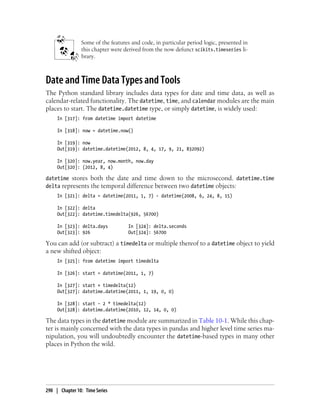 Some of the features and code, in particular period logic, presented in
this chapter were derived from the now defunct scikits.timeseries li-
brary.
Date and Time Data Types and Tools
The Python standard library includes data types for date and time data, as well as
calendar-related functionality. The datetime, time, and calendar modules are the main
places to start. The datetime.datetime type, or simply datetime, is widely used:
In [317]: from datetime import datetime
In [318]: now = datetime.now()
In [319]: now
Out[319]: datetime.datetime(2012, 8, 4, 17, 9, 21, 832092)
In [320]: now.year, now.month, now.day
Out[320]: (2012, 8, 4)
datetime stores both the date and time down to the microsecond. datetime.time
delta represents the temporal difference between two datetime objects:
In [321]: delta = datetime(2011, 1, 7) - datetime(2008, 6, 24, 8, 15)
In [322]: delta
Out[322]: datetime.timedelta(926, 56700)
In [323]: delta.days In [324]: delta.seconds
Out[323]: 926 Out[324]: 56700
You can add (or subtract) a timedelta or multiple thereof to a datetime object to yield
a new shifted object:
In [325]: from datetime import timedelta
In [326]: start = datetime(2011, 1, 7)
In [327]: start + timedelta(12)
Out[327]: datetime.datetime(2011, 1, 19, 0, 0)
In [328]: start - 2 * timedelta(12)
Out[328]: datetime.datetime(2010, 12, 14, 0, 0)
The data types in the datetime module are summarized in Table 10-1. While this chap-
ter is mainly concerned with the data types in pandas and higher level time series ma-
nipulation, you will undoubtedly encounter the datetime-based types in many other
places in Python the wild.
290 | Chapter 10: Time Series
 