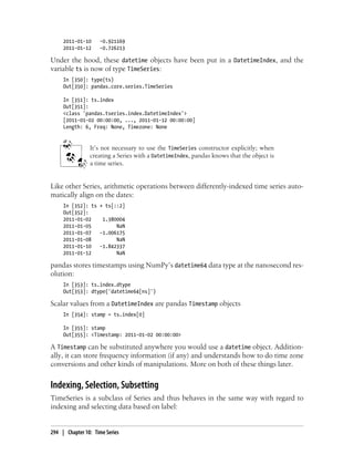 2011-01-10 -0.921169
2011-01-12 -0.726213
Under the hood, these datetime objects have been put in a DatetimeIndex, and the
variable ts is now of type TimeSeries:
In [350]: type(ts)
Out[350]: pandas.core.series.TimeSeries
In [351]: ts.index
Out[351]:
<class 'pandas.tseries.index.DatetimeIndex'>
[2011-01-02 00:00:00, ..., 2011-01-12 00:00:00]
Length: 6, Freq: None, Timezone: None
It’s not necessary to use the TimeSeries constructor explicitly; when
creating a Series with a DatetimeIndex, pandas knows that the object is
a time series.
Like other Series, arithmetic operations between differently-indexed time series auto-
matically align on the dates:
In [352]: ts + ts[::2]
Out[352]:
2011-01-02 1.380004
2011-01-05 NaN
2011-01-07 -1.006175
2011-01-08 NaN
2011-01-10 -1.842337
2011-01-12 NaN
pandas stores timestamps using NumPy’s datetime64 data type at the nanosecond res-
olution:
In [353]: ts.index.dtype
Out[353]: dtype('datetime64[ns]')
Scalar values from a DatetimeIndex are pandas Timestamp objects
In [354]: stamp = ts.index[0]
In [355]: stamp
Out[355]: <Timestamp: 2011-01-02 00:00:00>
A Timestamp can be substituted anywhere you would use a datetime object. Addition-
ally, it can store frequency information (if any) and understands how to do time zone
conversions and other kinds of manipulations. More on both of these things later.
Indexing, Selection, Subsetting
TimeSeries is a subclass of Series and thus behaves in the same way with regard to
indexing and selecting data based on label:
294 | Chapter 10: Time Series
 