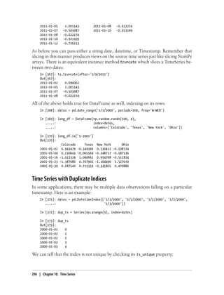 2011-01-05 1.001543 2011-01-08 -0.622274
2011-01-07 -0.503087 2011-01-10 -0.921169
2011-01-08 -0.622274
2011-01-10 -0.921169
2011-01-12 -0.726213
As before you can pass either a string date, datetime, or Timestamp. Remember that
slicing in this manner produces views on the source time series just like slicing NumPy
arrays. There is an equivalent instance method truncate which slices a TimeSeries be-
tween two dates:
In [367]: ts.truncate(after='1/9/2011')
Out[367]:
2011-01-02 0.690002
2011-01-05 1.001543
2011-01-07 -0.503087
2011-01-08 -0.622274
All of the above holds true for DataFrame as well, indexing on its rows:
In [368]: dates = pd.date_range('1/1/2000', periods=100, freq='W-WED')
In [369]: long_df = DataFrame(np.random.randn(100, 4),
.....: index=dates,
.....: columns=['Colorado', 'Texas', 'New York', 'Ohio'])
In [370]: long_df.ix['5-2001']
Out[370]:
Colorado Texas New York Ohio
2001-05-02 0.943479 -0.349366 0.530412 -0.508724
2001-05-09 0.230643 -0.065569 -0.248717 -0.587136
2001-05-16 -1.022324 1.060661 0.954768 -0.511824
2001-05-23 -1.387680 0.767902 -1.164490 1.527070
2001-05-30 0.287542 0.715359 -0.345805 0.470886
Time Series with Duplicate Indices
In some applications, there may be multiple data observations falling on a particular
timestamp. Here is an example:
In [371]: dates = pd.DatetimeIndex(['1/1/2000', '1/2/2000', '1/2/2000', '1/2/2000',
.....: '1/3/2000'])
In [372]: dup_ts = Series(np.arange(5), index=dates)
In [373]: dup_ts
Out[373]:
2000-01-01 0
2000-01-02 1
2000-01-02 2
2000-01-02 3
2000-01-03 4
We can tell that the index is not unique by checking its is_unique property:
296 | Chapter 10: Time Series
 