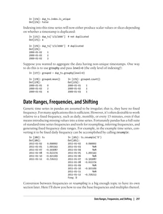 In [374]: dup_ts.index.is_unique
Out[374]: False
Indexing into this time series will now either produce scalar values or slices depending
on whether a timestamp is duplicated:
In [375]: dup_ts['1/3/2000'] # not duplicated
Out[375]: 4
In [376]: dup_ts['1/2/2000'] # duplicated
Out[376]:
2000-01-02 1
2000-01-02 2
2000-01-02 3
Suppose you wanted to aggregate the data having non-unique timestamps. One way
to do this is to use groupby and pass level=0 (the only level of indexing!):
In [377]: grouped = dup_ts.groupby(level=0)
In [378]: grouped.mean() In [379]: grouped.count()
Out[378]: Out[379]:
2000-01-01 0 2000-01-01 1
2000-01-02 2 2000-01-02 3
2000-01-03 4 2000-01-03 1
Date Ranges, Frequencies, and Shifting
Generic time series in pandas are assumed to be irregular; that is, they have no fixed
frequency.Formanyapplicationsthisissufficient.However,it’softendesirabletowork
relative to a fixed frequency, such as daily, monthly, or every 15 minutes, even if that
means introducing missing values into a time series. Fortunately pandas has a full suite
of standard time series frequencies and tools for resampling, inferring frequencies, and
generating fixed frequency date ranges. For example, in the example time series, con-
verting it to be fixed daily frequency can be accomplished by calling resample:
In [380]: ts In [381]: ts.resample('D')
Out[380]: Out[381]:
2011-01-02 0.690002 2011-01-02 0.690002
2011-01-05 1.001543 2011-01-03 NaN
2011-01-07 -0.503087 2011-01-04 NaN
2011-01-08 -0.622274 2011-01-05 1.001543
2011-01-10 -0.921169 2011-01-06 NaN
2011-01-12 -0.726213 2011-01-07 -0.503087
2011-01-08 -0.622274
2011-01-09 NaN
2011-01-10 -0.921169
2011-01-11 NaN
2011-01-12 -0.726213
Freq: D
Conversion between frequencies or resampling is a big enough topic to have its own
section later. Here I’ll show you how to use the base frequencies and multiples thereof.
Date Ranges, Frequencies, and Shifting | 297
 