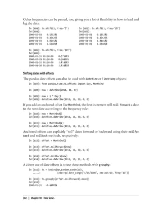 Other frequencies can be passed, too, giving you a lot of flexibility in how to lead and
lag the data:
In [404]: ts.shift(3, freq='D') In [405]: ts.shift(1, freq='3D')
Out[404]: Out[405]:
2000-02-03 0.575283 2000-02-03 0.575283
2000-03-03 0.304205 2000-03-03 0.304205
2000-04-03 1.814582 2000-04-03 1.814582
2000-05-03 1.634858 2000-05-03 1.634858
In [406]: ts.shift(1, freq='90T')
Out[406]:
2000-01-31 01:30:00 0.575283
2000-02-29 01:30:00 0.304205
2000-03-31 01:30:00 1.814582
2000-04-30 01:30:00 1.634858
Shifting dates with offsets
The pandas date offsets can also be used with datetime or Timestamp objects:
In [407]: from pandas.tseries.offsets import Day, MonthEnd
In [408]: now = datetime(2011, 11, 17)
In [409]: now + 3 * Day()
Out[409]: datetime.datetime(2011, 11, 20, 0, 0)
If you add an anchored offset like MonthEnd, the first increment will roll forward a date
to the next date according to the frequency rule:
In [410]: now + MonthEnd()
Out[410]: datetime.datetime(2011, 11, 30, 0, 0)
In [411]: now + MonthEnd(2)
Out[411]: datetime.datetime(2011, 12, 31, 0, 0)
Anchored offsets can explicitly “roll” dates forward or backward using their rollfor
ward and rollback methods, respectively:
In [412]: offset = MonthEnd()
In [413]: offset.rollforward(now)
Out[413]: datetime.datetime(2011, 11, 30, 0, 0)
In [414]: offset.rollback(now)
Out[414]: datetime.datetime(2011, 10, 31, 0, 0)
A clever use of date offsets is to use these methods with groupby:
In [415]: ts = Series(np.random.randn(20),
.....: index=pd.date_range('1/15/2000', periods=20, freq='4d'))
In [416]: ts.groupby(offset.rollforward).mean()
Out[416]:
2000-01-31 -0.448874
302 | Chapter 10: Time Series
 
