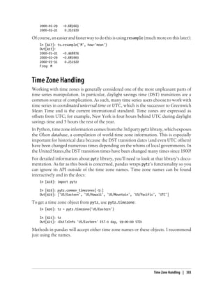 2000-02-29 -0.683663
2000-03-31 0.251920
Ofcourse,aneasierandfasterwaytodothisisusingresample (muchmoreonthislater):
In [417]: ts.resample('M', how='mean')
Out[417]:
2000-01-31 -0.448874
2000-02-29 -0.683663
2000-03-31 0.251920
Freq: M
Time Zone Handling
Working with time zones is generally considered one of the most unpleasant parts of
time series manipulation. In particular, daylight savings time (DST) transitions are a
common source of complication. As such, many time series users choose to work with
time series in coordinated universal time or UTC, which is the successor to Greenwich
Mean Time and is the current international standard. Time zones are expressed as
offsets from UTC; for example, New York is four hours behind UTC during daylight
savings time and 5 hours the rest of the year.
In Python, time zone information comes from the 3rd party pytz library, which exposes
the Olson database, a compilation of world time zone information. This is especially
important for historical data because the DST transition dates (and even UTC offsets)
have been changed numerous times depending on the whims of local governments. In
the United States,the DST transition times have been changed many times since 1900!
For detailed information about pytz library, you’ll need to look at that library’s docu-
mentation. As far as this book is concerned, pandas wraps pytz’s functionality so you
can ignore its API outside of the time zone names. Time zone names can be found
interactively and in the docs:
In [418]: import pytz
In [419]: pytz.common_timezones[-5:]
Out[419]: ['US/Eastern', 'US/Hawaii', 'US/Mountain', 'US/Pacific', 'UTC']
To get a time zone object from pytz, use pytz.timezone:
In [420]: tz = pytz.timezone('US/Eastern')
In [421]: tz
Out[421]: <DstTzInfo 'US/Eastern' EST-1 day, 19:00:00 STD>
Methods in pandas will accept either time zone names or these objects. I recommend
just using the names.
Time Zone Handling | 303
 
