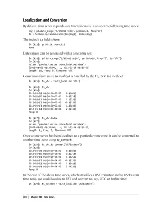 Localization and Conversion
By default, time series in pandas are time zone naive. Consider the following time series:
rng = pd.date_range('3/9/2012 9:30', periods=6, freq='D')
ts = Series(np.random.randn(len(rng)), index=rng)
The index’s tz field is None:
In [423]: print(ts.index.tz)
None
Date ranges can be generated with a time zone set:
In [424]: pd.date_range('3/9/2012 9:30', periods=10, freq='D', tz='UTC')
Out[424]:
<class 'pandas.tseries.index.DatetimeIndex'>
[2012-03-09 09:30:00, ..., 2012-03-18 09:30:00]
Length: 10, Freq: D, Timezone: UTC
Conversion from naive to localized is handled by the tz_localize method:
In [425]: ts_utc = ts.tz_localize('UTC')
In [426]: ts_utc
Out[426]:
2012-03-09 09:30:00+00:00 0.414615
2012-03-10 09:30:00+00:00 0.427185
2012-03-11 09:30:00+00:00 1.172557
2012-03-12 09:30:00+00:00 -0.351572
2012-03-13 09:30:00+00:00 1.454593
2012-03-14 09:30:00+00:00 2.043319
Freq: D
In [427]: ts_utc.index
Out[427]:
<class 'pandas.tseries.index.DatetimeIndex'>
[2012-03-09 09:30:00, ..., 2012-03-14 09:30:00]
Length: 6, Freq: D, Timezone: UTC
Once a time series has been localized to a particular time zone, it can be converted to
another time zone using tz_convert:
In [428]: ts_utc.tz_convert('US/Eastern')
Out[428]:
2012-03-09 04:30:00-05:00 0.414615
2012-03-10 04:30:00-05:00 0.427185
2012-03-11 05:30:00-04:00 1.172557
2012-03-12 05:30:00-04:00 -0.351572
2012-03-13 05:30:00-04:00 1.454593
2012-03-14 05:30:00-04:00 2.043319
Freq: D
In the case of the above time series, which straddles a DST transition in the US/Eastern
time zone, we could localize to EST and convert to, say, UTC or Berlin time:
In [429]: ts_eastern = ts.tz_localize('US/Eastern')
304 | Chapter 10: Time Series
 