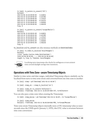 In [430]: ts_eastern.tz_convert('UTC')
Out[430]:
2012-03-09 14:30:00+00:00 0.414615
2012-03-10 14:30:00+00:00 0.427185
2012-03-11 13:30:00+00:00 1.172557
2012-03-12 13:30:00+00:00 -0.351572
2012-03-13 13:30:00+00:00 1.454593
2012-03-14 13:30:00+00:00 2.043319
Freq: D
In [431]: ts_eastern.tz_convert('Europe/Berlin')
Out[431]:
2012-03-09 15:30:00+01:00 0.414615
2012-03-10 15:30:00+01:00 0.427185
2012-03-11 14:30:00+01:00 1.172557
2012-03-12 14:30:00+01:00 -0.351572
2012-03-13 14:30:00+01:00 1.454593
2012-03-14 14:30:00+01:00 2.043319
Freq: D
tz_localize and tz_convert are also instance methods on DatetimeIndex:
In [432]: ts.index.tz_localize('Asia/Shanghai')
Out[432]:
<class 'pandas.tseries.index.DatetimeIndex'>
[2012-03-09 09:30:00, ..., 2012-03-14 09:30:00]
Length: 6, Freq: D, Timezone: Asia/Shanghai
Localizing naive timestamps also checks for ambiguous or non-existent
times around daylight savings time transitions.
Operations with Time Zone−aware Timestamp Objects
Similar to time series and date ranges, individual Timestamp objects similarly can be
localized from naive to time zone-aware and converted from one time zone to another:
In [433]: stamp = pd.Timestamp('2011-03-12 04:00')
In [434]: stamp_utc = stamp.tz_localize('utc')
In [435]: stamp_utc.tz_convert('US/Eastern')
Out[435]: <Timestamp: 2011-03-11 23:00:00-0500 EST, tz=US/Eastern>
You can also pass a time zone when creating the Timestamp:
In [436]: stamp_moscow = pd.Timestamp('2011-03-12 04:00', tz='Europe/Moscow')
In [437]: stamp_moscow
Out[437]: <Timestamp: 2011-03-12 04:00:00+0300 MSK, tz=Europe/Moscow>
Time zone-aware Timestamp objects internally store a UTC timestamp value as nano-
seconds since the UNIX epoch (January 1, 1970); this UTC value is invariant between
time zone conversions:
Time Zone Handling | 305
 