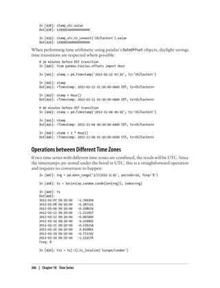 In [438]: stamp_utc.value
Out[438]: 1299902400000000000
In [439]: stamp_utc.tz_convert('US/Eastern').value
Out[439]: 1299902400000000000
When performing time arithmetic using pandas’s DateOffset objects, daylight savings
time transitions are respected where possible:
# 30 minutes before DST transition
In [440]: from pandas.tseries.offsets import Hour
In [441]: stamp = pd.Timestamp('2012-03-12 01:30', tz='US/Eastern')
In [442]: stamp
Out[442]: <Timestamp: 2012-03-12 01:30:00-0400 EDT, tz=US/Eastern>
In [443]: stamp + Hour()
Out[443]: <Timestamp: 2012-03-12 02:30:00-0400 EDT, tz=US/Eastern>
# 90 minutes before DST transition
In [444]: stamp = pd.Timestamp('2012-11-04 00:30', tz='US/Eastern')
In [445]: stamp
Out[445]: <Timestamp: 2012-11-04 00:30:00-0400 EDT, tz=US/Eastern>
In [446]: stamp + 2 * Hour()
Out[446]: <Timestamp: 2012-11-04 01:30:00-0500 EST, tz=US/Eastern>
Operations between Different Time Zones
If two time series with different time zones are combined, the result will be UTC. Since
the timestamps are stored under the hood in UTC, this is a straightforward operation
and requires no conversion to happen:
In [447]: rng = pd.date_range('3/7/2012 9:30', periods=10, freq='B')
In [448]: ts = Series(np.random.randn(len(rng)), index=rng)
In [449]: ts
Out[449]:
2012-03-07 09:30:00 -1.749309
2012-03-08 09:30:00 -0.387235
2012-03-09 09:30:00 -0.208074
2012-03-12 09:30:00 -1.221957
2012-03-13 09:30:00 -0.067460
2012-03-14 09:30:00 0.229005
2012-03-15 09:30:00 -0.576234
2012-03-16 09:30:00 0.816895
2012-03-19 09:30:00 -0.772192
2012-03-20 09:30:00 -1.333576
Freq: B
In [450]: ts1 = ts[:7].tz_localize('Europe/London')
306 | Chapter 10: Time Series
 