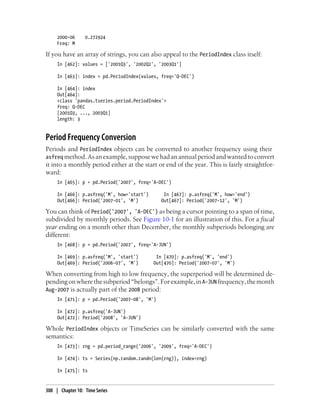 2000-06 0.272924
Freq: M
If you have an array of strings, you can also appeal to the PeriodIndex class itself:
In [462]: values = ['2001Q3', '2002Q2', '2003Q1']
In [463]: index = pd.PeriodIndex(values, freq='Q-DEC')
In [464]: index
Out[464]:
<class 'pandas.tseries.period.PeriodIndex'>
freq: Q-DEC
[2001Q3, ..., 2003Q1]
length: 3
Period Frequency Conversion
Periods and PeriodIndex objects can be converted to another frequency using their
asfreq method.Asanexample,supposewehadanannualperiodandwantedtoconvert
it into a monthly period either at the start or end of the year. This is fairly straightfor-
ward:
In [465]: p = pd.Period('2007', freq='A-DEC')
In [466]: p.asfreq('M', how='start') In [467]: p.asfreq('M', how='end')
Out[466]: Period('2007-01', 'M') Out[467]: Period('2007-12', 'M')
You can think of Period('2007', 'A-DEC') as being a cursor pointing to a span of time,
subdivided by monthly periods. See Figure 10-1 for an illustration of this. For a fiscal
year ending on a month other than December, the monthly subperiods belonging are
different:
In [468]: p = pd.Period('2007', freq='A-JUN')
In [469]: p.asfreq('M', 'start') In [470]: p.asfreq('M', 'end')
Out[469]: Period('2006-07', 'M') Out[470]: Period('2007-07', 'M')
When converting from high to low frequency, the superperiod will be determined de-
pendingonwherethesubperiod“belongs”.Forexample,inA-JUN frequency,themonth
Aug-2007 is actually part of the 2008 period:
In [471]: p = pd.Period('2007-08', 'M')
In [472]: p.asfreq('A-JUN')
Out[472]: Period('2008', 'A-JUN')
Whole PeriodIndex objects or TimeSeries can be similarly converted with the same
semantics:
In [473]: rng = pd.period_range('2006', '2009', freq='A-DEC')
In [474]: ts = Series(np.random.randn(len(rng)), index=rng)
In [475]: ts
308 | Chapter 10: Time Series
 