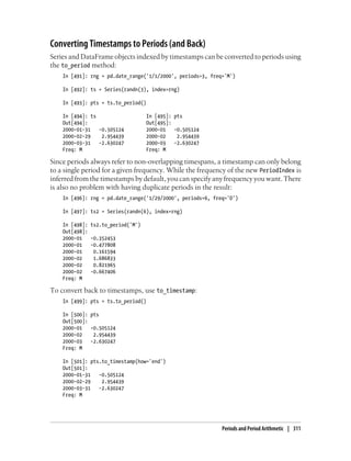 Converting Timestamps to Periods (and Back)
Series and DataFrame objects indexed by timestamps can be converted to periods using
the to_period method:
In [491]: rng = pd.date_range('1/1/2000', periods=3, freq='M')
In [492]: ts = Series(randn(3), index=rng)
In [493]: pts = ts.to_period()
In [494]: ts In [495]: pts
Out[494]: Out[495]:
2000-01-31 -0.505124 2000-01 -0.505124
2000-02-29 2.954439 2000-02 2.954439
2000-03-31 -2.630247 2000-03 -2.630247
Freq: M Freq: M
Since periods always refer to non-overlapping timespans, a timestamp can only belong
to a single period for a given frequency. While the frequency of the new PeriodIndex is
inferred from the timestamps by default, you can specify any frequency you want. There
is also no problem with having duplicate periods in the result:
In [496]: rng = pd.date_range('1/29/2000', periods=6, freq='D')
In [497]: ts2 = Series(randn(6), index=rng)
In [498]: ts2.to_period('M')
Out[498]:
2000-01 -0.352453
2000-01 -0.477808
2000-01 0.161594
2000-02 1.686833
2000-02 0.821965
2000-02 -0.667406
Freq: M
To convert back to timestamps, use to_timestamp:
In [499]: pts = ts.to_period()
In [500]: pts
Out[500]:
2000-01 -0.505124
2000-02 2.954439
2000-03 -2.630247
Freq: M
In [501]: pts.to_timestamp(how='end')
Out[501]:
2000-01-31 -0.505124
2000-02-29 2.954439
2000-03-31 -2.630247
Freq: M
Periods and Period Arithmetic | 311
 