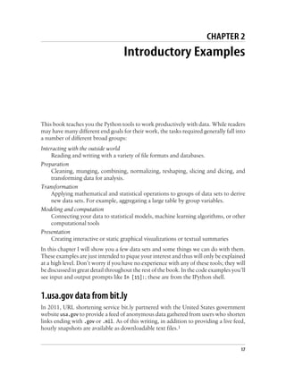 CHAPTER 2
Introductory Examples
This book teaches you the Python tools to work productively with data. While readers
may have many different end goals for their work, the tasks required generally fall into
a number of different broad groups:
Interacting with the outside world
Reading and writing with a variety of file formats and databases.
Preparation
Cleaning, munging, combining, normalizing, reshaping, slicing and dicing, and
transforming data for analysis.
Transformation
Applying mathematical and statistical operations to groups of data sets to derive
new data sets. For example, aggregating a large table by group variables.
Modeling and computation
Connecting your data to statistical models, machine learning algorithms, or other
computational tools
Presentation
Creating interactive or static graphical visualizations or textual summaries
In this chapter I will show you a few data sets and some things we can do with them.
These examples are just intended to pique your interest and thus will only be explained
at a high level. Don’t worry if you have no experience with any of these tools; they will
be discussed in great detail throughout the rest of the book. In the code examples you’ll
see input and output prompts like In [15]:; these are from the IPython shell.
1.usa.gov data from bit.ly
In 2011, URL shortening service bit.ly partnered with the United States government
website usa.gov to provide a feed of anonymous data gathered from users who shorten
links ending with .gov or .mil. As of this writing, in addition to providing a live feed,
hourly snapshots are available as downloadable text files.1
17
 