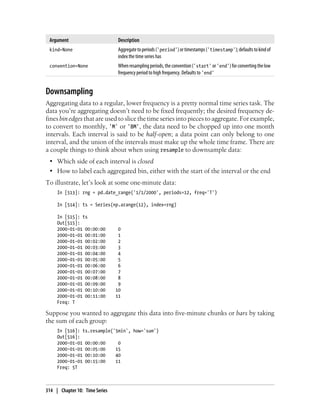 Argument Description
kind=None Aggregatetoperiods('period')ortimestamps('timestamp');defaultstokindof
index the time series has
convention=None Whenresamplingperiods,theconvention('start' or'end')forconvertingthelow
frequency period to high frequency. Defaults to 'end'
Downsampling
Aggregating data to a regular, lower frequency is a pretty normal time series task. The
data you’re aggregating doesn’t need to be fixed frequently; the desired frequency de-
fines bin edges that are used to slice the time series into pieces to aggregate. For example,
to convert to monthly, 'M' or 'BM', the data need to be chopped up into one month
intervals. Each interval is said to be half-open; a data point can only belong to one
interval, and the union of the intervals must make up the whole time frame. There are
a couple things to think about when using resample to downsample data:
• Which side of each interval is closed
• How to label each aggregated bin, either with the start of the interval or the end
To illustrate, let’s look at some one-minute data:
In [513]: rng = pd.date_range('1/1/2000', periods=12, freq='T')
In [514]: ts = Series(np.arange(12), index=rng)
In [515]: ts
Out[515]:
2000-01-01 00:00:00 0
2000-01-01 00:01:00 1
2000-01-01 00:02:00 2
2000-01-01 00:03:00 3
2000-01-01 00:04:00 4
2000-01-01 00:05:00 5
2000-01-01 00:06:00 6
2000-01-01 00:07:00 7
2000-01-01 00:08:00 8
2000-01-01 00:09:00 9
2000-01-01 00:10:00 10
2000-01-01 00:11:00 11
Freq: T
Suppose you wanted to aggregate this data into five-minute chunks or bars by taking
the sum of each group:
In [516]: ts.resample('5min', how='sum')
Out[516]:
2000-01-01 00:00:00 0
2000-01-01 00:05:00 15
2000-01-01 00:10:00 40
2000-01-01 00:15:00 11
Freq: 5T
314 | Chapter 10: Time Series
 