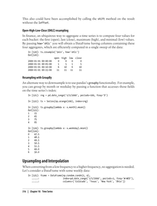 This also could have been accomplished by calling the shift method on the result
without the loffset.
Open-High-Low-Close (OHLC) resampling
In finance, an ubiquitous way to aggregate a time series is to compute four values for
each bucket: the first (open), last (close), maximum (high), and minimal (low) values.
By passing how='ohlc' you will obtain a DataFrame having columns containing these
four aggregates, which are efficiently computed in a single sweep of the data:
In [520]: ts.resample('5min', how='ohlc')
Out[520]:
open high low close
2000-01-01 00:00:00 0 0 0 0
2000-01-01 00:05:00 1 5 1 5
2000-01-01 00:10:00 6 10 6 10
2000-01-01 00:15:00 11 11 11 11
Resampling with GroupBy
An alternate way to downsample is to use pandas’s groupby functionality. For example,
you can group by month or weekday by passing a function that accesses those fields
on the time series’s index:
In [521]: rng = pd.date_range('1/1/2000', periods=100, freq='D')
In [522]: ts = Series(np.arange(100), index=rng)
In [523]: ts.groupby(lambda x: x.month).mean()
Out[523]:
1 15
2 45
3 75
4 95
In [524]: ts.groupby(lambda x: x.weekday).mean()
Out[524]:
0 47.5
1 48.5
2 49.5
3 50.5
4 51.5
5 49.0
6 50.0
Upsampling and Interpolation
When converting from a low frequency to a higher frequency, no aggregation is needed.
Let’s consider a DataFrame with some weekly data:
In [525]: frame = DataFrame(np.random.randn(2, 4),
.....: index=pd.date_range('1/1/2000', periods=2, freq='W-WED'),
.....: columns=['Colorado', 'Texas', 'New York', 'Ohio'])
316 | Chapter 10: Time Series
 