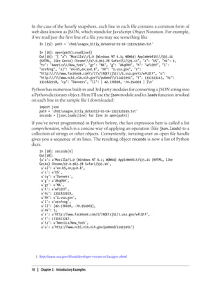 In the case of the hourly snapshots, each line in each file contains a common form of
web data known as JSON, which stands for JavaScript Object Notation. For example,
if we read just the first line of a file you may see something like
In [15]: path = 'ch02/usagov_bitly_data2012-03-16-1331923249.txt'
In [16]: open(path).readline()
Out[16]: '{ "a": "Mozilla/5.0 (Windows NT 6.1; WOW64) AppleWebKit/535.11
(KHTML, like Gecko) Chrome/17.0.963.78 Safari/535.11", "c": "US", "nk": 1,
"tz": "America/New_York", "gr": "MA", "g": "A6qOVH", "h": "wfLQtf", "l":
"orofrog", "al": "en-US,en;q=0.8", "hh": "1.usa.gov", "r":
"http://www.facebook.com/l/7AQEFzjSi/1.usa.gov/wfLQtf", "u":
"http://www.ncbi.nlm.nih.gov/pubmed/22415991", "t": 1331923247, "hc":
1331822918, "cy": "Danvers", "ll": [ 42.576698, -70.954903 ] }n'
Python has numerous built-in and 3rd party modules for converting a JSON string into
a Python dictionary object. Here I’ll use the json module and its loads function invoked
on each line in the sample file I downloaded:
import json
path = 'ch02/usagov_bitly_data2012-03-16-1331923249.txt'
records = [json.loads(line) for line in open(path)]
If you’ve never programmed in Python before, the last expression here is called a list
comprehension, which is a concise way of applying an operation (like json.loads) to a
collection of strings or other objects. Conveniently, iterating over an open file handle
gives you a sequence of its lines. The resulting object records is now a list of Python
dicts:
In [18]: records[0]
Out[18]:
{u'a': u'Mozilla/5.0 (Windows NT 6.1; WOW64) AppleWebKit/535.11 (KHTML, like
Gecko) Chrome/17.0.963.78 Safari/535.11',
u'al': u'en-US,en;q=0.8',
u'c': u'US',
u'cy': u'Danvers',
u'g': u'A6qOVH',
u'gr': u'MA',
u'h': u'wfLQtf',
u'hc': 1331822918,
u'hh': u'1.usa.gov',
u'l': u'orofrog',
u'll': [42.576698, -70.954903],
u'nk': 1,
u'r': u'http://www.facebook.com/l/7AQEFzjSi/1.usa.gov/wfLQtf',
u't': 1331923247,
u'tz': u'America/New_York',
u'u': u'http://www.ncbi.nlm.nih.gov/pubmed/22415991'}
1. http://www.usa.gov/About/developer-resources/1usagov.shtml
18 | Chapter 2: Introductory Examples
 
