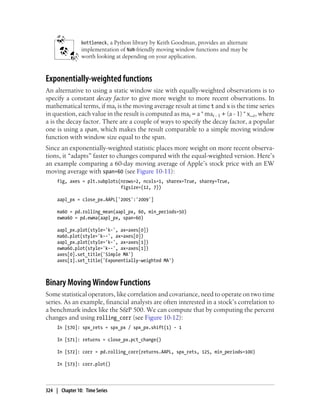bottleneck, a Python library by Keith Goodman, provides an alternate
implementation of NaN-friendly moving window functions and may be
worth looking at depending on your application.
Exponentially-weighted functions
An alternative to using a static window size with equally-weighted observations is to
specify a constant decay factor to give more weight to more recent observations. In
mathematical terms, if mat is the moving average result at time t and x is the time series
in question, each value in the result is computed as mat = a * mat - 1 + (a - 1) * x_t, where
a is the decay factor. There are a couple of ways to specify the decay factor, a popular
one is using a span, which makes the result comparable to a simple moving window
function with window size equal to the span.
Since an exponentially-weighted statistic places more weight on more recent observa-
tions, it “adapts” faster to changes compared with the equal-weighted version. Here’s
an example comparing a 60-day moving average of Apple’s stock price with an EW
moving average with span=60 (see Figure 10-11):
fig, axes = plt.subplots(nrows=2, ncols=1, sharex=True, sharey=True,
figsize=(12, 7))
aapl_px = close_px.AAPL['2005':'2009']
ma60 = pd.rolling_mean(aapl_px, 60, min_periods=50)
ewma60 = pd.ewma(aapl_px, span=60)
aapl_px.plot(style='k-', ax=axes[0])
ma60.plot(style='k--', ax=axes[0])
aapl_px.plot(style='k-', ax=axes[1])
ewma60.plot(style='k--', ax=axes[1])
axes[0].set_title('Simple MA')
axes[1].set_title('Exponentially-weighted MA')
Binary Moving Window Functions
Some statistical operators, like correlation and covariance, need to operate on two time
series. As an example, financial analysts are often interested in a stock’s correlation to
a benchmark index like the S&P 500. We can compute that by computing the percent
changes and using rolling_corr (see Figure 10-12):
In [570]: spx_rets = spx_px / spx_px.shift(1) - 1
In [571]: returns = close_px.pct_change()
In [572]: corr = pd.rolling_corr(returns.AAPL, spx_rets, 125, min_periods=100)
In [573]: corr.plot()
324 | Chapter 10: Time Series
 