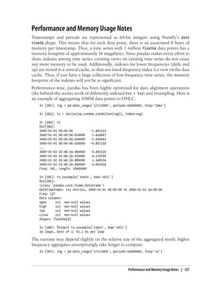 Performance and Memory Usage Notes
Timestamps and periods are represented as 64-bit integers using NumPy’s date
time64 dtype. This means that for each data point, there is an associated 8 bytes of
memory per timestamp. Thus, a time series with 1 million float64 data points has a
memory footprint of approximately 16 megabytes. Since pandas makes every effort to
share indexes among time series, creating views on existing time series do not cause
any more memory to be used. Additionally, indexes for lower frequencies (daily and
up) are stored in a central cache, so that any fixed-frequency index is a view on the date
cache. Thus, if you have a large collection of low-frequency time series, the memory
footprint of the indexes will not be as significant.
Performance-wise, pandas has been highly optimized for data alignment operations
(the behind-the-scenes work of differently indexed ts1 + ts2) and resampling. Here is
an example of aggregating 10MM data points to OHLC:
In [582]: rng = pd.date_range('1/1/2000', periods=10000000, freq='10ms')
In [583]: ts = Series(np.random.randn(len(rng)), index=rng)
In [584]: ts
Out[584]:
2000-01-01 00:00:00 -1.402235
2000-01-01 00:00:00.010000 2.424667
2000-01-01 00:00:00.020000 -1.956042
2000-01-01 00:00:00.030000 -0.897339
...
2000-01-02 03:46:39.960000 0.495530
2000-01-02 03:46:39.970000 0.574766
2000-01-02 03:46:39.980000 1.348374
2000-01-02 03:46:39.990000 0.665034
Freq: 10L, Length: 10000000
In [585]: ts.resample('15min', how='ohlc')
Out[585]:
<class 'pandas.core.frame.DataFrame'>
DatetimeIndex: 113 entries, 2000-01-01 00:00:00 to 2000-01-02 04:00:00
Freq: 15T
Data columns:
open 113 non-null values
high 113 non-null values
low 113 non-null values
close 113 non-null values
dtypes: float64(4)
In [586]: %timeit ts.resample('15min', how='ohlc')
10 loops, best of 3: 61.1 ms per loop
The runtime may depend slightly on the relative size of the aggregated result; higher
frequency aggregates unsurprisingly take longer to compute:
In [587]: rng = pd.date_range('1/1/2000', periods=10000000, freq='1s')
Performance and Memory Usage Notes | 327
 