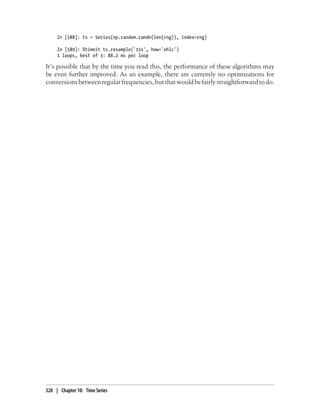 In [588]: ts = Series(np.random.randn(len(rng)), index=rng)
In [589]: %timeit ts.resample('15s', how='ohlc')
1 loops, best of 3: 88.2 ms per loop
It’s possible that by the time you read this, the performance of these algorithms may
be even further improved. As an example, there are currently no optimizations for
conversionsbetweenregularfrequencies,butthatwouldbefairlystraightforwardtodo.
328 | Chapter 10: Time Series
 