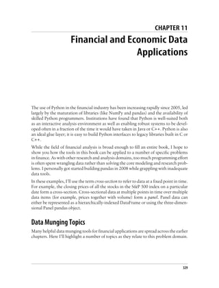 CHAPTER 11
Financial and Economic Data
Applications
The use of Python in the financial industry has been increasing rapidly since 2005, led
largely by the maturation of libraries (like NumPy and pandas) and the availability of
skilled Python programmers. Institutions have found that Python is well-suited both
as an interactive analysis environment as well as enabling robust systems to be devel-
oped often in a fraction of the time it would have taken in Java or C++. Python is also
an ideal glue layer; it is easy to build Python interfaces to legacy libraries built in C or
C++.
While the field of financial analysis is broad enough to fill an entire book, I hope to
show you how the tools in this book can be applied to a number of specific problems
in finance. As with other research and analysis domains, too much programming effort
is often spent wrangling data rather than solving the core modeling and research prob-
lems. I personally got started building pandas in 2008 while grappling with inadequate
data tools.
In these examples, I’ll use the term cross-section to refer to data at a fixed point in time.
For example, the closing prices of all the stocks in the S&P 500 index on a particular
date form a cross-section. Cross-sectional data at multiple points in time over multiple
data items (for example, prices together with volume) form a panel. Panel data can
either be represented as a hierarchically-indexed DataFrame or using the three-dimen-
sional Panel pandas object.
Data Munging Topics
Many helpful data munging tools for financial applications are spread across the earlier
chapters. Here I’ll highlight a number of topics as they relate to this problem domain.
329
 