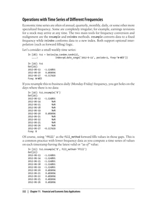 Operations with Time Series of Different Frequencies
Economic time series are often of annual, quarterly, monthly, daily, or some other more
specialized frequency. Some are completely irregular; for example, earnings revisions
for a stock may arrive at any time. The two main tools for frequency conversion and
realignment are the resample and reindex methods. resample converts data to a fixed
frequency while reindex conforms data to a new index. Both support optional inter-
polation (such as forward filling) logic.
Let’s consider a small weekly time series:
In [28]: ts1 = Series(np.random.randn(3),
....: index=pd.date_range('2012-6-13', periods=3, freq='W-WED'))
In [29]: ts1
Out[29]:
2012-06-13 -1.124801
2012-06-20 0.469004
2012-06-27 -0.117439
Freq: W-WED
If you resample this to business daily (Monday-Friday) frequency, you get holes on the
days where there is no data:
In [30]: ts1.resample('B')
Out[30]:
2012-06-13 -1.124801
2012-06-14 NaN
2012-06-15 NaN
2012-06-18 NaN
2012-06-19 NaN
2012-06-20 0.469004
2012-06-21 NaN
2012-06-22 NaN
2012-06-25 NaN
2012-06-26 NaN
2012-06-27 -0.117439
Freq: B
Of course, using 'ffill' as the fill_method forward fills values in those gaps. This is
a common practice with lower frequency data as you compute a time series of values
on each timestamp having the latest valid or “as of” value:
In [31]: ts1.resample('B', fill_method='ffill')
Out[31]:
2012-06-13 -1.124801
2012-06-14 -1.124801
2012-06-15 -1.124801
2012-06-18 -1.124801
2012-06-19 -1.124801
2012-06-20 0.469004
2012-06-21 0.469004
2012-06-22 0.469004
2012-06-25 0.469004
2012-06-26 0.469004
332 | Chapter 11: Financial and Economic Data Applications
 