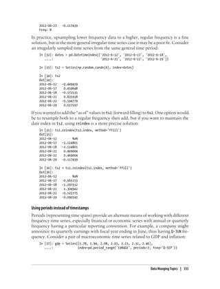 2012-06-27 -0.117439
Freq: B
In practice, upsampling lower frequency data to a higher, regular frequency is a fine
solution, but in the more general irregular time series case it may be a poor fit. Consider
an irregularly sampled time series from the same general time period:
In [32]: dates = pd.DatetimeIndex(['2012-6-12', '2012-6-17', '2012-6-18',
....: '2012-6-21', '2012-6-22', '2012-6-29'])
In [33]: ts2 = Series(np.random.randn(6), index=dates)
In [34]: ts2
Out[34]:
2012-06-12 -0.449429
2012-06-17 0.459648
2012-06-18 -0.172531
2012-06-21 0.835938
2012-06-22 -0.594779
2012-06-29 0.027197
If you wanted to add the “as of” values in ts1 (forward filling) to ts2. One option would
be to resample both to a regular frequency then add, but if you want to maintain the
date index in ts2, using reindex is a more precise solution:
In [35]: ts1.reindex(ts2.index, method='ffill')
Out[35]:
2012-06-12 NaN
2012-06-17 -1.124801
2012-06-18 -1.124801
2012-06-21 0.469004
2012-06-22 0.469004
2012-06-29 -0.117439
In [36]: ts2 + ts1.reindex(ts2.index, method='ffill')
Out[36]:
2012-06-12 NaN
2012-06-17 -0.665153
2012-06-18 -1.297332
2012-06-21 1.304942
2012-06-22 -0.125775
2012-06-29 -0.090242
Using periods instead of timestamps
Periods (representing time spans) provide an alternate means of working with different
frequency time series, especially financial or economic series with annual or quarterly
frequency having a particular reporting convention. For example, a company might
announce its quarterly earnings with fiscal year ending in June, thus having Q-JUN fre-
quency. Consider a pair of macroeconomic time series related to GDP and inflation:
In [37]: gdp = Series([1.78, 1.94, 2.08, 2.01, 2.15, 2.31, 2.46],
....: index=pd.period_range('1984Q2', periods=7, freq='Q-SEP'))
Data Munging Topics | 333
 