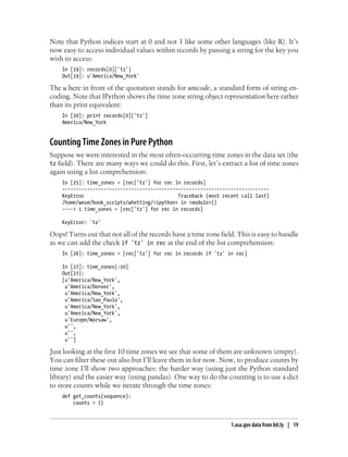 Note that Python indices start at 0 and not 1 like some other languages (like R). It’s
now easy to access individual values within records by passing a string for the key you
wish to access:
In [19]: records[0]['tz']
Out[19]: u'America/New_York'
The u here in front of the quotation stands for unicode, a standard form of string en-
coding. Note that IPython shows the time zone string object representation here rather
than its print equivalent:
In [20]: print records[0]['tz']
America/New_York
Counting Time Zones in Pure Python
Suppose we were interested in the most often-occurring time zones in the data set (the
tz field). There are many ways we could do this. First, let’s extract a list of time zones
again using a list comprehension:
In [25]: time_zones = [rec['tz'] for rec in records]
---------------------------------------------------------------------------
KeyError Traceback (most recent call last)
/home/wesm/book_scripts/whetting/<ipython> in <module>()
----> 1 time_zones = [rec['tz'] for rec in records]
KeyError: 'tz'
Oops! Turns out that not all of the records have a time zone field. This is easy to handle
as we can add the check if 'tz' in rec at the end of the list comprehension:
In [26]: time_zones = [rec['tz'] for rec in records if 'tz' in rec]
In [27]: time_zones[:10]
Out[27]:
[u'America/New_York',
u'America/Denver',
u'America/New_York',
u'America/Sao_Paulo',
u'America/New_York',
u'America/New_York',
u'Europe/Warsaw',
u'',
u'',
u'']
Just looking at the first 10 time zones we see that some of them are unknown (empty).
You can filter these out also but I’ll leave them in for now. Now, to produce counts by
time zone I’ll show two approaches: the harder way (using just the Python standard
library) and the easier way (using pandas). One way to do the counting is to use a dict
to store counts while we iterate through the time zones:
def get_counts(sequence):
counts = {}
1.usa.gov data from bit.ly | 19
 