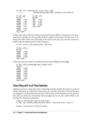 In [38]: infl = Series([0.025, 0.045, 0.037, 0.04],
....: index=pd.period_range('1982', periods=4, freq='A-DEC'))
In [39]: gdp In [40]: infl
Out[39]: Out[40]:
1984Q2 1.78 1982 0.025
1984Q3 1.94 1983 0.045
1984Q4 2.08 1984 0.037
1985Q1 2.01 1985 0.040
1985Q2 2.15 Freq: A-DEC
1985Q3 2.31
1985Q4 2.46
Freq: Q-SEP
Unlike time series with timestamps, operations between different-frequency time series
indexed by periods are not possible without explicit conversions. In this case, if we
know that infl values were observed at the end of each year, we can then convert to
Q-SEP to get the right periods in that frequency:
In [41]: infl_q = infl.asfreq('Q-SEP', how='end')
In [42]: infl_q
Out[42]:
1983Q1 0.025
1984Q1 0.045
1985Q1 0.037
1986Q1 0.040
Freq: Q-SEP
That time series can then be reindexed with forward-filling to match gdp:
In [43]: infl_q.reindex(gdp.index, method='ffill')
Out[43]:
1984Q2 0.045
1984Q3 0.045
1984Q4 0.045
1985Q1 0.037
1985Q2 0.037
1985Q3 0.037
1985Q4 0.037
Freq: Q-SEP
Time of Day and “as of” Data Selection
Suppose you have a long time series containing intraday market data and you want to
extract the prices at a particular time of day on each day of the data. What if the data
are irregular such that observations do not fall exactly on the desired time? In practice
this task can make for error-prone data munging if you are not careful. Here is an
example for illustration purposes:
# Make an intraday date range and time series
In [44]: rng = pd.date_range('2012-06-01 09:30', '2012-06-01 15:59', freq='T')
# Make a 5-day series of 9:30-15:59 values
334 | Chapter 11: Financial and Economic Data Applications
 