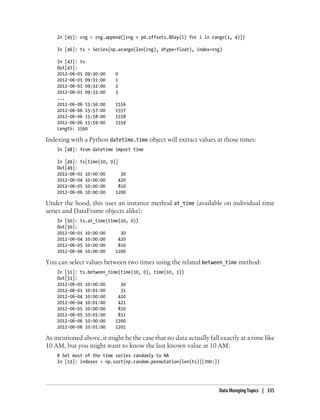 In [45]: rng = rng.append([rng + pd.offsets.BDay(i) for i in range(1, 4)])
In [46]: ts = Series(np.arange(len(rng), dtype=float), index=rng)
In [47]: ts
Out[47]:
2012-06-01 09:30:00 0
2012-06-01 09:31:00 1
2012-06-01 09:32:00 2
2012-06-01 09:33:00 3
...
2012-06-06 15:56:00 1556
2012-06-06 15:57:00 1557
2012-06-06 15:58:00 1558
2012-06-06 15:59:00 1559
Length: 1560
Indexing with a Python datetime.time object will extract values at those times:
In [48]: from datetime import time
In [49]: ts[time(10, 0)]
Out[49]:
2012-06-01 10:00:00 30
2012-06-04 10:00:00 420
2012-06-05 10:00:00 810
2012-06-06 10:00:00 1200
Under the hood, this uses an instance method at_time (available on individual time
series and DataFrame objects alike):
In [50]: ts.at_time(time(10, 0))
Out[50]:
2012-06-01 10:00:00 30
2012-06-04 10:00:00 420
2012-06-05 10:00:00 810
2012-06-06 10:00:00 1200
You can select values between two times using the related between_time method:
In [51]: ts.between_time(time(10, 0), time(10, 1))
Out[51]:
2012-06-01 10:00:00 30
2012-06-01 10:01:00 31
2012-06-04 10:00:00 420
2012-06-04 10:01:00 421
2012-06-05 10:00:00 810
2012-06-05 10:01:00 811
2012-06-06 10:00:00 1200
2012-06-06 10:01:00 1201
As mentioned above, it might be the case that no data actually fall exactly at a time like
10 AM, but you might want to know the last known value at 10 AM:
# Set most of the time series randomly to NA
In [53]: indexer = np.sort(np.random.permutation(len(ts))[700:])
Data Munging Topics | 335
 