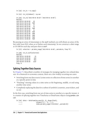 In [54]: irr_ts = ts.copy()
In [55]: irr_ts[indexer] = np.nan
In [56]: irr_ts['2012-06-01 09:50':'2012-06-01 10:00']
Out[56]:
2012-06-01 09:50:00 20
2012-06-01 09:51:00 NaN
2012-06-01 09:52:00 22
2012-06-01 09:53:00 23
2012-06-01 09:54:00 NaN
2012-06-01 09:55:00 25
2012-06-01 09:56:00 NaN
2012-06-01 09:57:00 NaN
2012-06-01 09:58:00 NaN
2012-06-01 09:59:00 NaN
2012-06-01 10:00:00 NaN
By passing an array of timestamps to the asof method, you will obtain an array of the
last valid (non-NA) values at or before each timestamp. So we construct a date range
at 10 AM for each day and pass that to asof:
In [57]: selection = pd.date_range('2012-06-01 10:00', periods=4, freq='B')
In [58]: irr_ts.asof(selection)
Out[58]:
2012-06-01 10:00:00 25
2012-06-04 10:00:00 420
2012-06-05 10:00:00 810
2012-06-06 10:00:00 1197
Freq: B
Splicing Together Data Sources
In Chapter 7, I described a number of strategies for merging together two related data
sets. In a financial or economic context, there are a few widely occurring use cases:
• Switching from one data source (a time series or collection of time series) to another
at a specific point in time
• “Patching” missing values in a time series at the beginning, middle, or end using
another time series
• Completely replacing the data for a subset of symbols (countries, asset tickers, and
so on)
In the first case, switching from one set of time series to another at a specific instant, it
is a matter of splicing together two TimeSeries or DataFrame objects using pandas.con
cat:
In [59]: data1 = DataFrame(np.ones((6, 3), dtype=float),
....: columns=['a', 'b', 'c'],
....: index=pd.date_range('6/12/2012', periods=6))
336 | Chapter 11: Financial and Economic Data Applications
 