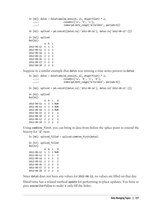 In [60]: data2 = DataFrame(np.ones((6, 3), dtype=float) * 2,
....: columns=['a', 'b', 'c'],
....: index=pd.date_range('6/13/2012', periods=6))
In [61]: spliced = pd.concat([data1.ix[:'2012-06-14'], data2.ix['2012-06-15':]])
In [62]: spliced
Out[62]:
a b c
2012-06-12 1 1 1
2012-06-13 1 1 1
2012-06-14 1 1 1
2012-06-15 2 2 2
2012-06-16 2 2 2
2012-06-17 2 2 2
2012-06-18 2 2 2
Suppose in a similar example that data1 was missing a time series present in data2:
In [63]: data2 = DataFrame(np.ones((6, 4), dtype=float) * 2,
....: columns=['a', 'b', 'c', 'd'],
....: index=pd.date_range('6/13/2012', periods=6))
In [64]: spliced = pd.concat([data1.ix[:'2012-06-14'], data2.ix['2012-06-15':]])
In [65]: spliced
Out[65]:
a b c d
2012-06-12 1 1 1 NaN
2012-06-13 1 1 1 NaN
2012-06-14 1 1 1 NaN
2012-06-15 2 2 2 2
2012-06-16 2 2 2 2
2012-06-17 2 2 2 2
2012-06-18 2 2 2 2
Using combine_first, you can bring in data from before the splice point to extend the
history for 'd' item:
In [66]: spliced_filled = spliced.combine_first(data2)
In [67]: spliced_filled
Out[67]:
a b c d
2012-06-12 1 1 1 NaN
2012-06-13 1 1 1 2
2012-06-14 1 1 1 2
2012-06-15 2 2 2 2
2012-06-16 2 2 2 2
2012-06-17 2 2 2 2
2012-06-18 2 2 2 2
Since data2 does not have any values for 2012-06-12, no values are filled on that day.
DataFrame has a related method update for performing in-place updates. You have to
pass overwrite=False to make it only fill the holes:
Data Munging Topics | 337
 