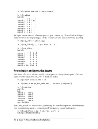In [68]: spliced.update(data2, overwrite=False)
In [69]: spliced
Out[69]:
a b c d
2012-06-12 1 1 1 NaN
2012-06-13 1 1 1 2
2012-06-14 1 1 1 2
2012-06-15 2 2 2 2
2012-06-16 2 2 2 2
2012-06-17 2 2 2 2
2012-06-18 2 2 2 2
To replace the data for a subset of symbols, you can use any of the above techniques,
but sometimes it’s simpler to just set the columns directly with DataFrame indexing:
In [70]: cp_spliced = spliced.copy()
In [71]: cp_spliced[['a', 'c']] = data1[['a', 'c']]
In [72]: cp_spliced
Out[72]:
a b c d
2012-06-12 1 1 1 NaN
2012-06-13 1 1 1 2
2012-06-14 1 1 1 2
2012-06-15 1 2 1 2
2012-06-16 1 2 1 2
2012-06-17 1 2 1 2
2012-06-18 NaN 2 NaN 2
Return Indexes and Cumulative Returns
In a financial context, returns usually refer to percent changes in the price of an asset.
Let’s consider price data for Apple in 2011 and 2012:
In [73]: import pandas.io.data as web
In [74]: price = web.get_data_yahoo('AAPL', '2011-01-01')['Adj Close']
In [75]: price[-5:]
Out[75]:
Date
2012-07-23 603.83
2012-07-24 600.92
2012-07-25 574.97
2012-07-26 574.88
2012-07-27 585.16
Name: Adj Close
For Apple, which has no dividends, computing the cumulative percent return between
two points in time requires computing only the percent change in the price:
In [76]: price['2011-10-03'] / price['2011-3-01'] - 1
Out[76]: 0.072399874037388123
338 | Chapter 11: Financial and Economic Data Applications
 