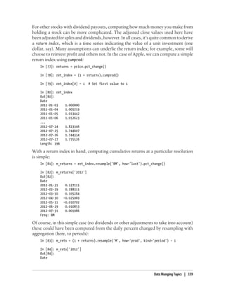 For other stocks with dividend payouts, computing how much money you make from
holding a stock can be more complicated. The adjusted close values used here have
been adjusted for splits and dividends, however. In all cases, it’s quite common to derive
a return index, which is a time series indicating the value of a unit investment (one
dollar, say). Many assumptions can underlie the return index; for example, some will
choose to reinvest profit and others not. In the case of Apple, we can compute a simple
return index using cumprod:
In [77]: returns = price.pct_change()
In [78]: ret_index = (1 + returns).cumprod()
In [79]: ret_index[0] = 1 # Set first value to 1
In [80]: ret_index
Out[80]:
Date
2011-01-03 1.000000
2011-01-04 1.005219
2011-01-05 1.013442
2011-01-06 1.012623
...
2012-07-24 1.823346
2012-07-25 1.744607
2012-07-26 1.744334
2012-07-27 1.775526
Length: 396
With a return index in hand, computing cumulative returns at a particular resolution
is simple:
In [81]: m_returns = ret_index.resample('BM', how='last').pct_change()
In [82]: m_returns['2012']
Out[82]:
Date
2012-01-31 0.127111
2012-02-29 0.188311
2012-03-30 0.105284
2012-04-30 -0.025969
2012-05-31 -0.010702
2012-06-29 0.010853
2012-07-31 0.001986
Freq: BM
Of course, in this simple case (no dividends or other adjustments to take into account)
these could have been computed from the daily percent changed by resampling with
aggregation (here, to periods):
In [83]: m_rets = (1 + returns).resample('M', how='prod', kind='period') - 1
In [84]: m_rets['2012']
Out[84]:
Date
Data Munging Topics | 339
 