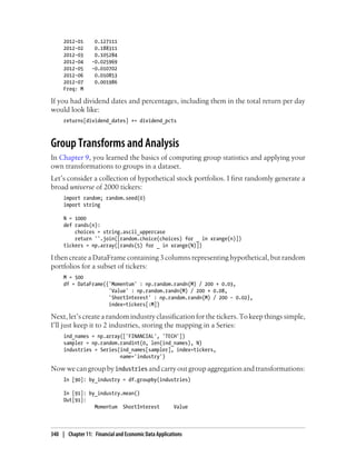 2012-01 0.127111
2012-02 0.188311
2012-03 0.105284
2012-04 -0.025969
2012-05 -0.010702
2012-06 0.010853
2012-07 0.001986
Freq: M
If you had dividend dates and percentages, including them in the total return per day
would look like:
returns[dividend_dates] += dividend_pcts
Group Transforms and Analysis
In Chapter 9, you learned the basics of computing group statistics and applying your
own transformations to groups in a dataset.
Let’s consider a collection of hypothetical stock portfolios. I first randomly generate a
broad universe of 2000 tickers:
import random; random.seed(0)
import string
N = 1000
def rands(n):
choices = string.ascii_uppercase
return ''.join([random.choice(choices) for _ in xrange(n)])
tickers = np.array([rands(5) for _ in xrange(N)])
I then create a DataFrame containing 3 columns representing hypothetical, but random
portfolios for a subset of tickers:
M = 500
df = DataFrame({'Momentum' : np.random.randn(M) / 200 + 0.03,
'Value' : np.random.randn(M) / 200 + 0.08,
'ShortInterest' : np.random.randn(M) / 200 - 0.02},
index=tickers[:M])
Next, let’s create a random industry classification for the tickers. To keep things simple,
I’ll just keep it to 2 industries, storing the mapping in a Series:
ind_names = np.array(['FINANCIAL', 'TECH'])
sampler = np.random.randint(0, len(ind_names), N)
industries = Series(ind_names[sampler], index=tickers,
name='industry')
Now we can group by industries and carry out group aggregation and transformations:
In [90]: by_industry = df.groupby(industries)
In [91]: by_industry.mean()
Out[91]:
Momentum ShortInterest Value
340 | Chapter 11: Financial and Economic Data Applications
 