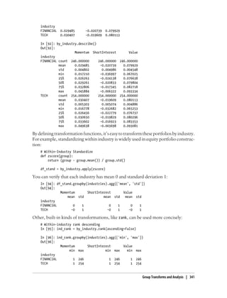 industry
FINANCIAL 0.029485 -0.020739 0.079929
TECH 0.030407 -0.019609 0.080113
In [92]: by_industry.describe()
Out[92]:
Momentum ShortInterest Value
industry
FINANCIAL count 246.000000 246.000000 246.000000
mean 0.029485 -0.020739 0.079929
std 0.004802 0.004986 0.004548
min 0.017210 -0.036997 0.067025
25% 0.026263 -0.024138 0.076638
50% 0.029261 -0.020833 0.079804
75% 0.032806 -0.017345 0.082718
max 0.045884 -0.006322 0.093334
TECH count 254.000000 254.000000 254.000000
mean 0.030407 -0.019609 0.080113
std 0.005303 0.005074 0.004886
min 0.016778 -0.032682 0.065253
25% 0.026456 -0.022779 0.076737
50% 0.030650 -0.019829 0.080296
75% 0.033602 -0.016923 0.083353
max 0.049638 -0.003698 0.093081
Bydefiningtransformationfunctions,it’seasytotransformtheseportfoliosbyindustry.
For example, standardizing within industry is widely used in equity portfolio construc-
tion:
# Within-Industry Standardize
def zscore(group):
return (group - group.mean()) / group.std()
df_stand = by_industry.apply(zscore)
You can verify that each industry has mean 0 and standard deviation 1:
In [94]: df_stand.groupby(industries).agg(['mean', 'std'])
Out[94]:
Momentum ShortInterest Value
mean std mean std mean std
industry
FINANCIAL 0 1 0 1 0 1
TECH -0 1 -0 1 -0 1
Other, built-in kinds of transformations, like rank, can be used more concisely:
# Within-industry rank descending
In [95]: ind_rank = by_industry.rank(ascending=False)
In [96]: ind_rank.groupby(industries).agg(['min', 'max'])
Out[96]:
Momentum ShortInterest Value
min max min max min max
industry
FINANCIAL 1 246 1 246 1 246
TECH 1 254 1 254 1 254
Group Transforms and Analysis | 341
 