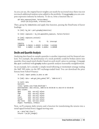 As you can see, the original factor weights can nearly be recovered since there was not
too much additional random noise added to the portfolio. Using groupby you can com-
pute exposures industry by industry. To do so, write a function like so:
def beta_exposure(chunk, factors=None):
return pd.ols(y=chunk, x=factors).beta
Then, group by industries and apply that function, passing the DataFrame of factor
loadings:
In [102]: by_ind = port.groupby(industries)
In [103]: exposures = by_ind.apply(beta_exposure, factors=factors)
In [104]: exposures.unstack()
Out[104]:
f1 f2 f3 intercept
industry
FINANCIAL 0.790329 -1.182970 0.275624 0.455569
TECH 0.740857 -1.232882 0.303811 0.508188
Decile and Quartile Analysis
Analyzing data based on sample quantiles is another important tool for financial ana-
lysts. For example, the performance of a stock portfolio could be broken down into
quartiles (four equal-sized chunks) based on each stock’s price-to-earnings. Using pan
das.qcut combined with groupby makes quantile analysis reasonably straightforward.
As an example, let’s consider a simple trend following or momentum strategy trading
the S&P 500 index via the SPY exchange-traded fund. You can download the price
history from Yahoo! Finance:
In [105]: import pandas.io.data as web
In [106]: data = web.get_data_yahoo('SPY', '2006-01-01')
In [107]: data
Out[107]:
<class 'pandas.core.frame.DataFrame'>
DatetimeIndex: 1655 entries, 2006-01-03 00:00:00 to 2012-07-27 00:00:00
Data columns:
Open 1655 non-null values
High 1655 non-null values
Low 1655 non-null values
Close 1655 non-null values
Volume 1655 non-null values
Adj Close 1655 non-null values
dtypes: float64(5), int64(1)
Now, we’ll compute daily returns and a function for transforming the returns into a
trend signal formed from a lagged moving sum:
px = data['Adj Close']
returns = px.pct_change()
Group Transforms and Analysis | 343
 
