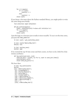 for x in sequence:
if x in counts:
counts[x] += 1
else:
counts[x] = 1
return counts
If you know a bit more about the Python standard library, you might prefer to write
the same thing more briefly:
from collections import defaultdict
def get_counts2(sequence):
counts = defaultdict(int) # values will initialize to 0
for x in sequence:
counts[x] += 1
return counts
I put this logic in a function just to make it more reusable. To use it on the time zones,
just pass the time_zones list:
In [31]: counts = get_counts(time_zones)
In [32]: counts['America/New_York']
Out[32]: 1251
In [33]: len(time_zones)
Out[33]: 3440
If we wanted the top 10 time zones and their counts, we have to do a little bit of dic-
tionary acrobatics:
def top_counts(count_dict, n=10):
value_key_pairs = [(count, tz) for tz, count in count_dict.items()]
value_key_pairs.sort()
return value_key_pairs[-n:]
We have then:
In [35]: top_counts(counts)
Out[35]:
[(33, u'America/Sao_Paulo'),
(35, u'Europe/Madrid'),
(36, u'Pacific/Honolulu'),
(37, u'Asia/Tokyo'),
(74, u'Europe/London'),
(191, u'America/Denver'),
(382, u'America/Los_Angeles'),
(400, u'America/Chicago'),
(521, u''),
(1251, u'America/New_York')]
20 | Chapter 2: Introductory Examples
 