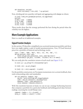 def sharpe(rets, ann=250):
return rets.mean() / rets.std() * np.sqrt(ann)
Now, dividing vol into quartiles with qcut and aggregating with sharpe we obtain:
In [114]: trade_rets.groupby(pd.qcut(vol, 4)).agg(sharpe)
Out[114]:
[0.0955, 0.16] 0.490051
(0.16, 0.188] 0.482788
(0.188, 0.231] -0.731199
(0.231, 0.457] 0.570500
These results show that the strategy performed the best during the period when the
volatility was the highest.
More Example Applications
Here is a small set of additional examples.
Signal Frontier Analysis
In this section, I’ll describe a simplified cross-sectional momentum portfolio and show
how you might explore a grid of model parameterizations. First, I’ll load historical
prices for a portfolio of financial and technology stocks:
names = ['AAPL', 'GOOG', 'MSFT', 'DELL', 'GS', 'MS', 'BAC', 'C']
def get_px(stock, start, end):
return web.get_data_yahoo(stock, start, end)['Adj Close']
px = DataFrame({n: get_px(n, '1/1/2009', '6/1/2012') for n in names})
We can easily plot the cumulative returns of each stock (see Figure 11-2):
In [117]: px = px.asfreq('B').fillna(method='pad')
In [118]: rets = px.pct_change()
In [119]: ((1 + rets).cumprod() - 1).plot()
For the portfolio construction, we’ll compute momentum over a certain lookback, then
rank in descending order and standardize:
def calc_mom(price, lookback, lag):
mom_ret = price.shift(lag).pct_change(lookback)
ranks = mom_ret.rank(axis=1, ascending=False)
demeaned = ranks - ranks.mean(axis=1)
return demeaned / demeaned.std(axis=1)
With this transform function in hand, we can set up a strategy backtesting function
that computes a portfolio for a particular lookback and holding period (days between
trading), returning the overall Sharpe ratio:
compound = lambda x : (1 + x).prod() - 1
daily_sr = lambda x: x.mean() / x.std()
More Example Applications | 345
 