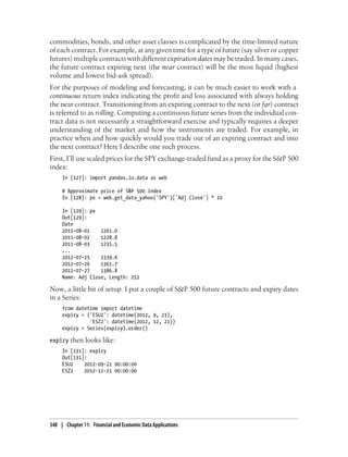 commodities, bonds, and other asset classes is complicated by the time-limited nature
of each contract. For example, at any given time for a type of future (say silver or copper
futures) multiple contracts with different expiration dates may be traded. In many cases,
the future contract expiring next (the near contract) will be the most liquid (highest
volume and lowest bid-ask spread).
For the purposes of modeling and forecasting, it can be much easier to work with a
continuous return index indicating the profit and loss associated with always holding
the near contract. Transitioning from an expiring contract to the next (or far) contract
is referred to as rolling. Computing a continuous future series from the individual con-
tract data is not necessarily a straightforward exercise and typically requires a deeper
understanding of the market and how the instruments are traded. For example, in
practice when and how quickly would you trade out of an expiring contract and into
the next contract? Here I describe one such process.
First, I’ll use scaled prices for the SPY exchange-traded fund as a proxy for the S&P 500
index:
In [127]: import pandas.io.data as web
# Approximate price of S&P 500 index
In [128]: px = web.get_data_yahoo('SPY')['Adj Close'] * 10
In [129]: px
Out[129]:
Date
2011-08-01 1261.0
2011-08-02 1228.8
2011-08-03 1235.5
...
2012-07-25 1339.6
2012-07-26 1361.7
2012-07-27 1386.8
Name: Adj Close, Length: 251
Now, a little bit of setup. I put a couple of S&P 500 future contracts and expiry dates
in a Series:
from datetime import datetime
expiry = {'ESU2': datetime(2012, 9, 21),
'ESZ2': datetime(2012, 12, 21)}
expiry = Series(expiry).order()
expiry then looks like:
In [131]: expiry
Out[131]:
ESU2 2012-09-21 00:00:00
ESZ2 2012-12-21 00:00:00
348 | Chapter 11: Financial and Economic Data Applications
 