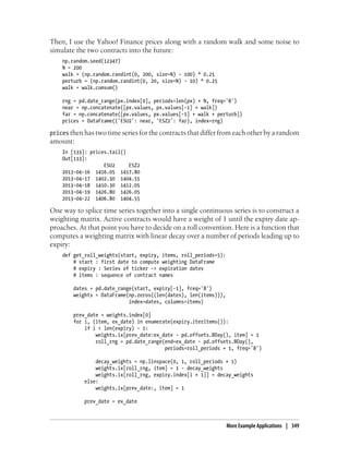 Then, I use the Yahoo! Finance prices along with a random walk and some noise to
simulate the two contracts into the future:
np.random.seed(12347)
N = 200
walk = (np.random.randint(0, 200, size=N) - 100) * 0.25
perturb = (np.random.randint(0, 20, size=N) - 10) * 0.25
walk = walk.cumsum()
rng = pd.date_range(px.index[0], periods=len(px) + N, freq='B')
near = np.concatenate([px.values, px.values[-1] + walk])
far = np.concatenate([px.values, px.values[-1] + walk + perturb])
prices = DataFrame({'ESU2': near, 'ESZ2': far}, index=rng)
prices then has two time series for the contracts that differ from each other by a random
amount:
In [133]: prices.tail()
Out[133]:
ESU2 ESZ2
2013-04-16 1416.05 1417.80
2013-04-17 1402.30 1404.55
2013-04-18 1410.30 1412.05
2013-04-19 1426.80 1426.05
2013-04-22 1406.80 1404.55
One way to splice time series together into a single continuous series is to construct a
weighting matrix. Active contracts would have a weight of 1 until the expiry date ap-
proaches. At that point you have to decide on a roll convention. Here is a function that
computes a weighting matrix with linear decay over a number of periods leading up to
expiry:
def get_roll_weights(start, expiry, items, roll_periods=5):
# start : first date to compute weighting DataFrame
# expiry : Series of ticker -> expiration dates
# items : sequence of contract names
dates = pd.date_range(start, expiry[-1], freq='B')
weights = DataFrame(np.zeros((len(dates), len(items))),
index=dates, columns=items)
prev_date = weights.index[0]
for i, (item, ex_date) in enumerate(expiry.iteritems()):
if i < len(expiry) - 1:
weights.ix[prev_date:ex_date - pd.offsets.BDay(), item] = 1
roll_rng = pd.date_range(end=ex_date - pd.offsets.BDay(),
periods=roll_periods + 1, freq='B')
decay_weights = np.linspace(0, 1, roll_periods + 1)
weights.ix[roll_rng, item] = 1 - decay_weights
weights.ix[roll_rng, expiry.index[i + 1]] = decay_weights
else:
weights.ix[prev_date:, item] = 1
prev_date = ex_date
More Example Applications | 349
 
