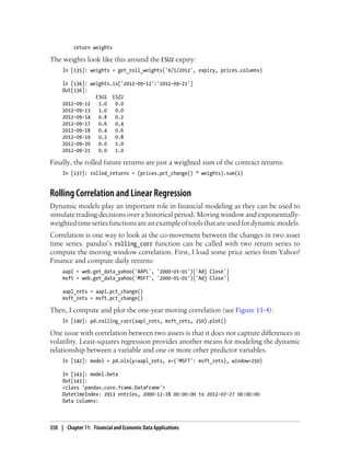 return weights
The weights look like this around the ESU2 expiry:
In [135]: weights = get_roll_weights('6/1/2012', expiry, prices.columns)
In [136]: weights.ix['2012-09-12':'2012-09-21']
Out[136]:
ESU2 ESZ2
2012-09-12 1.0 0.0
2012-09-13 1.0 0.0
2012-09-14 0.8 0.2
2012-09-17 0.6 0.4
2012-09-18 0.4 0.6
2012-09-19 0.2 0.8
2012-09-20 0.0 1.0
2012-09-21 0.0 1.0
Finally, the rolled future returns are just a weighted sum of the contract returns:
In [137]: rolled_returns = (prices.pct_change() * weights).sum(1)
Rolling Correlation and Linear Regression
Dynamic models play an important role in financial modeling as they can be used to
simulate trading decisions over a historical period. Moving window and exponentially-
weightedtimeseriesfunctionsareanexampleoftoolsthatareusedfordynamicmodels.
Correlation is one way to look at the co-movement between the changes in two asset
time series. pandas’s rolling_corr function can be called with two return series to
compute the moving window correlation. First, I load some price series from Yahoo!
Finance and compute daily returns:
aapl = web.get_data_yahoo('AAPL', '2000-01-01')['Adj Close']
msft = web.get_data_yahoo('MSFT', '2000-01-01')['Adj Close']
aapl_rets = aapl.pct_change()
msft_rets = msft.pct_change()
Then, I compute and plot the one-year moving correlation (see Figure 11-4):
In [140]: pd.rolling_corr(aapl_rets, msft_rets, 250).plot()
One issue with correlation between two assets is that it does not capture differences in
volatility. Least-squares regression provides another means for modeling the dynamic
relationship between a variable and one or more other predictor variables.
In [142]: model = pd.ols(y=aapl_rets, x={'MSFT': msft_rets}, window=250)
In [143]: model.beta
Out[143]:
<class 'pandas.core.frame.DataFrame'>
DatetimeIndex: 2913 entries, 2000-12-28 00:00:00 to 2012-07-27 00:00:00
Data columns:
350 | Chapter 11: Financial and Economic Data Applications
 
