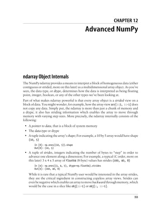CHAPTER 12
Advanced NumPy
ndarray Object Internals
The NumPy ndarray provides a means to interpret a block of homogeneous data (either
contiguous or strided, more on this later) as a multidimensional array object. As you’ve
seen, the data type, or dtype, determines how the data is interpreted as being floating
point, integer, boolean, or any of the other types we’ve been looking at.
Part of what makes ndarray powerful is that every array object is a strided view on a
block of data. You might wonder, for example, how the array view arr[::2, ::-1] does
not copy any data. Simply put, the ndarray is more than just a chunk of memory and
a dtype; it also has striding information which enables the array to move through
memory with varying step sizes. More precisely, the ndarray internally consists of the
following:
• A pointer to data, that is a block of system memory
• The data type or dtype
• A tuple indicating the array’s shape; For example, a 10 by 5 array would have shape
(10, 5)
In [8]: np.ones((10, 5)).shape
Out[8]: (10, 5)
• A tuple of strides, integers indicating the number of bytes to “step” in order to
advance one element along a dimension; For example, a typical (C order, more on
this later) 3 x 4 x 5 array of float64 (8-byte) values has strides (160, 40, 8)
In [9]: np.ones((3, 4, 5), dtype=np.float64).strides
Out[9]: (160, 40, 8)
While it is rare that a typical NumPy user would be interested in the array strides,
they are the critical ingredient in constructing copyless array views. Strides can
evenbenegativewhichenablesanarraytomovebackwardthroughmemory,which
would be the case in a slice like obj[::-1] or obj[:, ::-1].
353
 