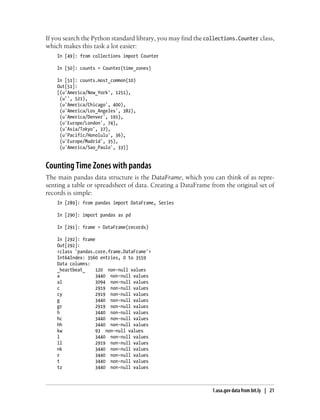 If you search the Python standard library, you may find the collections.Counter class,
which makes this task a lot easier:
In [49]: from collections import Counter
In [50]: counts = Counter(time_zones)
In [51]: counts.most_common(10)
Out[51]:
[(u'America/New_York', 1251),
(u'', 521),
(u'America/Chicago', 400),
(u'America/Los_Angeles', 382),
(u'America/Denver', 191),
(u'Europe/London', 74),
(u'Asia/Tokyo', 37),
(u'Pacific/Honolulu', 36),
(u'Europe/Madrid', 35),
(u'America/Sao_Paulo', 33)]
Counting Time Zones with pandas
The main pandas data structure is the DataFrame, which you can think of as repre-
senting a table or spreadsheet of data. Creating a DataFrame from the original set of
records is simple:
In [289]: from pandas import DataFrame, Series
In [290]: import pandas as pd
In [291]: frame = DataFrame(records)
In [292]: frame
Out[292]:
<class 'pandas.core.frame.DataFrame'>
Int64Index: 3560 entries, 0 to 3559
Data columns:
_heartbeat_ 120 non-null values
a 3440 non-null values
al 3094 non-null values
c 2919 non-null values
cy 2919 non-null values
g 3440 non-null values
gr 2919 non-null values
h 3440 non-null values
hc 3440 non-null values
hh 3440 non-null values
kw 93 non-null values
l 3440 non-null values
ll 2919 non-null values
nk 3440 non-null values
r 3440 non-null values
t 3440 non-null values
tz 3440 non-null values
1.usa.gov data from bit.ly | 21
 