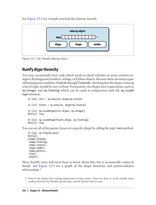See Figure 12-1 for a simple mockup the ndarray innards.
Figure 12-1. The NumPy ndarray object
NumPy dtype Hierarchy
You may occasionally have code which needs to check whether an array contains in-
tegers, floating point numbers, strings, or Python objects. Because there are many types
of floating point numbers (float16 through float128), checking that the dtype is among
a list of types would be very verbose. Fortunately, the dtypes have superclasses such as
np.integer and np.floating which can be used in conjunction with the np.issubd
type function:
In [10]: ints = np.ones(10, dtype=np.uint16)
In [11]: floats = np.ones(10, dtype=np.float32)
In [12]: np.issubdtype(ints.dtype, np.integer)
Out[12]: True
In [13]: np.issubdtype(floats.dtype, np.floating)
Out[13]: True
You can see all of the parent classes of a specific dtype by calling the type’s mro method:
In [14]: np.float64.mro()
Out[14]:
[numpy.float64,
numpy.floating,
numpy.inexact,
numpy.number,
numpy.generic,
float,
object]
Most NumPy users will never have to know about this, but it occasionally comes in
handy. See Figure 12-2 for a graph of the dtype hierarchy and parent-subclass
relationships 1.
1. Some of the dtypes have trailing underscores in their names. These are there to avoid variable name
conflicts between the NumPy-specific types and the Python built-in ones.
354 | Chapter 12: Advanced NumPy
 