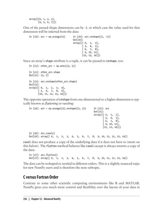 array([[0, 1, 2, 3],
[4, 5, 6, 7]])
One of the passed shape dimensions can be -1, in which case the value used for that
dimension will be inferred from the data:
In [19]: arr = np.arange(15) In [20]: arr.reshape((5, -1))
Out[20]:
array([[ 0, 1, 2],
[ 3, 4, 5],
[ 6, 7, 8],
[ 9, 10, 11],
[12, 13, 14]])
Since an array’s shape attribute is a tuple, it can be passed to reshape, too:
In [21]: other_arr = np.ones((3, 5))
In [22]: other_arr.shape
Out[22]: (3, 5)
In [23]: arr.reshape(other_arr.shape)
Out[23]:
array([[ 0, 1, 2, 3, 4],
[ 5, 6, 7, 8, 9],
[10, 11, 12, 13, 14]])
The opposite operation of reshape from one-dimensional to a higher dimension is typ-
ically known as flattening or raveling:
In [24]: arr = np.arange(15).reshape((5, 3)) In [25]: arr
Out[25]:
array([[ 0, 1, 2],
[ 3, 4, 5],
[ 6, 7, 8],
[ 9, 10, 11],
[12, 13, 14]])
In [26]: arr.ravel()
Out[26]: array([ 0, 1, 2, 3, 4, 5, 6, 7, 8, 9, 10, 11, 12, 13, 14])
ravel does not produce a copy of the underlying data if it does not have to (more on
this below). The flatten method behaves like ravel except it always returns a copy of
the data:
In [27]: arr.flatten()
Out[27]: array([ 0, 1, 2, 3, 4, 5, 6, 7, 8, 9, 10, 11, 12, 13, 14])
The data can be reshaped or raveled in different orders. This is a slightly nuanced topic
for new NumPy users and is therefore the next subtopic.
C versus Fortran Order
Contrary to some other scientific computing environments like R and MATLAB,
NumPy gives you much more control and flexibility over the layout of your data in
356 | Chapter 12: Advanced NumPy
 
