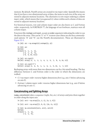 memory. By default, NumPy arrays are created in row major order. Spatially this means
that if you have a two-dimensional array of data, the items in each row of the array are
stored in adjacent memory locations. The alternative to row major ordering is column
major order, which means that (you guessed it) values within each column of data are
stored in adjacent memory locations.
For historical reasons, row and column major order are also know as C and Fortran
order, respectively. In FORTRAN 77, the language of our forebears, matrices were all
column major.
Functions like reshape and ravel, accept an order argument indicating the order to use
the data in the array. This can be 'C' or 'F' in most cases (there are also less commonly-
used options 'A' and 'K'; see the NumPy documentation). These are illustrated in
Figure 12-3.
In [28]: arr = np.arange(12).reshape((3, 4))
In [29]: arr
Out[29]:
array([[ 0, 1, 2, 3],
[ 4, 5, 6, 7],
[ 8, 9, 10, 11]])
In [30]: arr.ravel()
Out[30]: array([ 0, 1, 2, 3, 4, 5, 6, 7, 8, 9, 10, 11])
In [31]: arr.ravel('F')
Out[31]: array([ 0, 4, 8, 1, 5, 9, 2, 6, 10, 3, 7, 11])
Reshaping arrays with more than two dimensions can be a bit mind-bending. The key
difference between C and Fortran order is the order in which the dimensions are
walked:
• C / row major order: traverse higher dimensions first (e.g. axis 1 before advancing
on axis 0).
• Fortran / column major order: traverse higher dimensions last (e.g. axis 0 before
advancing on axis 1).
Concatenating and Splitting Arrays
numpy.concatenate takes a sequence (tuple, list, etc.) of arrays and joins them together
in order along the input axis.
In [32]: arr1 = np.array([[1, 2, 3], [4, 5, 6]])
In [33]: arr2 = np.array([[7, 8, 9], [10, 11, 12]])
In [34]: np.concatenate([arr1, arr2], axis=0)
Out[34]:
array([[ 1, 2, 3],
[ 4, 5, 6],
Advanced Array Manipulation | 357
 