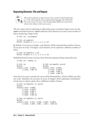 Repeating Elements: Tile and Repeat
The need to replicate or repeat arrays is less common with NumPy than
it is with other popular array programming languages like MATLAB.
The main reason for this is that broadcasting fulfills this need better,
which is the subject of the next section.
The two main tools for repeating or replicating arrays to produce larger arrays are the
repeat and tile functions. repeat replicates each element in an array some number of
times, producing a larger array:
In [51]: arr = np.arange(3)
In [52]: arr.repeat(3)
Out[52]: array([0, 0, 0, 1, 1, 1, 2, 2, 2])
By default, if you pass an integer, each element will be repeated that number of times.
If you pass an array of integers, each element can be repeated a different number of
times:
In [53]: arr.repeat([2, 3, 4])
Out[53]: array([0, 0, 1, 1, 1, 2, 2, 2, 2])
Multidimensional arrays can have their elements repeated along a particular axis.
In [54]: arr = randn(2, 2)
In [55]: arr In [56]: arr.repeat(2, axis=0)
Out[55]: Out[56]:
array([[ 0.7157, -0.6387], array([[ 0.7157, -0.6387],
[ 0.3626, 0.849 ]]) [ 0.7157, -0.6387],
[ 0.3626, 0.849 ],
[ 0.3626, 0.849 ]])
Note that if no axis is passed, the array will be flattened first, which is likely not what
you want. Similarly you can pass an array of integers when repeating a multidimen-
sional array to repeat a given slice a different number of times:
In [57]: arr.repeat([2, 3], axis=0)
Out[57]:
array([[ 0.7157, -0.6387],
[ 0.7157, -0.6387],
[ 0.3626, 0.849 ],
[ 0.3626, 0.849 ],
[ 0.3626, 0.849 ]])
In [58]: arr.repeat([2, 3], axis=1)
Out[58]:
array([[ 0.7157, 0.7157, -0.6387, -0.6387, -0.6387],
[ 0.3626, 0.3626, 0.849 , 0.849 , 0.849 ]])
360 | Chapter 12: Advanced NumPy
 