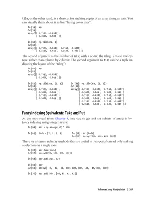 tile, on the other hand, is a shortcut for stacking copies of an array along an axis. You
can visually think about it as like “laying down tiles”:
In [59]: arr
Out[59]:
array([[ 0.7157, -0.6387],
[ 0.3626, 0.849 ]])
In [60]: np.tile(arr, 2)
Out[60]:
array([[ 0.7157, -0.6387, 0.7157, -0.6387],
[ 0.3626, 0.849 , 0.3626, 0.849 ]])
The second argument is the number of tiles; with a scalar, the tiling is made row-by-
row, rather than column by column: The second argument to tile can be a tuple in-
dicating the layout of the “tiling”:
In [61]: arr
Out[61]:
array([[ 0.7157, -0.6387],
[ 0.3626, 0.849 ]])
In [62]: np.tile(arr, (2, 1)) In [63]: np.tile(arr, (3, 2))
Out[62]: Out[63]:
array([[ 0.7157, -0.6387], array([[ 0.7157, -0.6387, 0.7157, -0.6387],
[ 0.3626, 0.849 ], [ 0.3626, 0.849 , 0.3626, 0.849 ],
[ 0.7157, -0.6387], [ 0.7157, -0.6387, 0.7157, -0.6387],
[ 0.3626, 0.849 ]]) [ 0.3626, 0.849 , 0.3626, 0.849 ],
[ 0.7157, -0.6387, 0.7157, -0.6387],
[ 0.3626, 0.849 , 0.3626, 0.849 ]])
Fancy Indexing Equivalents: Take and Put
As you may recall from Chapter 4, one way to get and set subsets of arrays is by
fancy indexing using integer arrays:
In [64]: arr = np.arange(10) * 100
In [65]: inds = [7, 1, 2, 6] In [66]: arr[inds]
Out[66]: array([700, 100, 200, 600])
There are alternate ndarray methods that are useful in the special case of only making
a selection on a single axis:
In [67]: arr.take(inds)
Out[67]: array([700, 100, 200, 600])
In [68]: arr.put(inds, 42)
In [69]: arr
Out[69]: array([ 0, 42, 42, 300, 400, 500, 42, 42, 800, 900])
In [70]: arr.put(inds, [40, 41, 42, 43])
Advanced Array Manipulation | 361
 