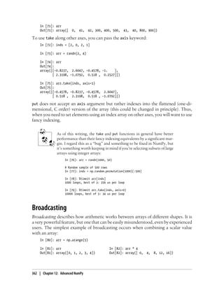 In [71]: arr
Out[71]: array([ 0, 41, 42, 300, 400, 500, 43, 40, 800, 900])
To use take along other axes, you can pass the axis keyword:
In [72]: inds = [2, 0, 2, 1]
In [73]: arr = randn(2, 4)
In [74]: arr
Out[74]:
array([[-0.8237, 2.6047, -0.4578, -1. ],
[ 2.3198, -1.0792, 0.518 , 0.2527]])
In [75]: arr.take(inds, axis=1)
Out[75]:
array([[-0.4578, -0.8237, -0.4578, 2.6047],
[ 0.518 , 2.3198, 0.518 , -1.0792]])
put does not accept an axis argument but rather indexes into the flattened (one-di-
mensional, C order) version of the array (this could be changed in principle). Thus,
when you need to set elements using an index array on other axes, you will want to use
fancy indexing.
As of this writing, the take and put functions in general have better
performance than their fancy indexing equivalents by a significant mar-
gin. I regard this as a “bug” and something to be fixed in NumPy, but
it’s something worth keeping in mind if you’re selecting subsets of large
arrays using integer arrays:
In [76]: arr = randn(1000, 50)
# Random sample of 500 rows
In [77]: inds = np.random.permutation(1000)[:500]
In [78]: %timeit arr[inds]
1000 loops, best of 3: 356 us per loop
In [79]: %timeit arr.take(inds, axis=0)
10000 loops, best of 3: 34 us per loop
Broadcasting
Broadcasting describes how arithmetic works between arrays of different shapes. It is
a very powerful feature, but one that can be easily misunderstood, even by experienced
users. The simplest example of broadcasting occurs when combining a scalar value
with an array:
In [80]: arr = np.arange(5)
In [81]: arr In [82]: arr * 4
Out[81]: array([0, 1, 2, 3, 4]) Out[82]: array([ 0, 4, 8, 12, 16])
362 | Chapter 12: Advanced NumPy
 