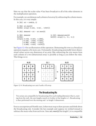Here we say that the scalar value 4 has been broadcast to all of the other elements in
the multiplication operation.
For example, we can demean each column of an array by subtracting the column means.
In this case, it is very simple:
In [83]: arr = randn(4, 3)
In [84]: arr.mean(0)
Out[84]: array([ 0.1321, 0.552 , 0.8571])
In [85]: demeaned = arr - arr.mean(0)
In [86]: demeaned In [87]: demeaned.mean(0)
Out[86]: Out[87]: array([ 0., -0., -0.])
array([[ 0.1718, -0.1972, -1.3669],
[-0.1292, 1.6529, -0.3429],
[-0.2891, -0.0435, 1.2322],
[ 0.2465, -1.4122, 0.4776]])
See Figure 12-4 for an illustration of this operation. Demeaning the rows as a broadcast
operation requires a bit more care. Fortunately, broadcasting potentially lower dimen-
sional values across any dimension of an array (like subtracting the row means from
each column of a two-dimensional array) is possible as long as you follow the rules.
This brings us to:
Figure 12-4. Broadcasting over axis 0 with a 1D array
The Broadcasting Ru
Two arrays are compatible for broadcasting if for each trailing dimension (that is, start-
ing from the end), the axis lengths match or if either of the lengths is 1. Broadcasting
is then performed over the missing and / or length 1 dimensions.
Even as an experienced NumPy user, I often must stop to draw pictures and think about
the broadcasting rule. Consider the last example and suppose we wished instead to
subtract the mean value from each row. Since arr.mean(0) has length 3, it is compatible
Broadcasting | 363
 