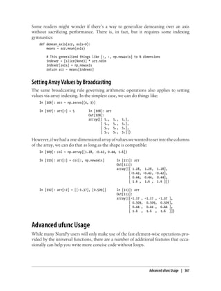 Some readers might wonder if there’s a way to generalize demeaning over an axis
without sacrificing performance. There is, in fact, but it requires some indexing
gymnastics:
def demean_axis(arr, axis=0):
means = arr.mean(axis)
# This generalized things like [:, :, np.newaxis] to N dimensions
indexer = [slice(None)] * arr.ndim
indexer[axis] = np.newaxis
return arr - means[indexer]
Setting Array Values by Broadcasting
The same broadcasting rule governing arithmetic operations also applies to setting
values via array indexing. In the simplest case, we can do things like:
In [106]: arr = np.zeros((4, 3))
In [107]: arr[:] = 5 In [108]: arr
Out[108]:
array([[ 5., 5., 5.],
[ 5., 5., 5.],
[ 5., 5., 5.],
[ 5., 5., 5.]])
However, if we had a one-dimensional array of values we wanted to set into the columns
of the array, we can do that as long as the shape is compatible:
In [109]: col = np.array([1.28, -0.42, 0.44, 1.6])
In [110]: arr[:] = col[:, np.newaxis] In [111]: arr
Out[111]:
array([[ 1.28, 1.28, 1.28],
[-0.42, -0.42, -0.42],
[ 0.44, 0.44, 0.44],
[ 1.6 , 1.6 , 1.6 ]])
In [112]: arr[:2] = [[-1.37], [0.509]] In [113]: arr
Out[113]:
array([[-1.37 , -1.37 , -1.37 ],
[ 0.509, 0.509, 0.509],
[ 0.44 , 0.44 , 0.44 ],
[ 1.6 , 1.6 , 1.6 ]])
Advanced ufunc Usage
While many NumPy users will only make use of the fast element-wise operations pro-
vided by the universal functions, there are a number of additional features that occa-
sionally can help you write more concise code without loops.
Advanced ufunc Usage | 367
 