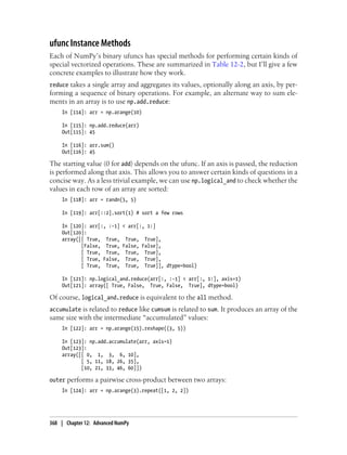 ufunc Instance Methods
Each of NumPy’s binary ufuncs has special methods for performing certain kinds of
special vectorized operations. These are summarized in Table 12-2, but I’ll give a few
concrete examples to illustrate how they work.
reduce takes a single array and aggregates its values, optionally along an axis, by per-
forming a sequence of binary operations. For example, an alternate way to sum ele-
ments in an array is to use np.add.reduce:
In [114]: arr = np.arange(10)
In [115]: np.add.reduce(arr)
Out[115]: 45
In [116]: arr.sum()
Out[116]: 45
The starting value (0 for add) depends on the ufunc. If an axis is passed, the reduction
is performed along that axis. This allows you to answer certain kinds of questions in a
concise way. As a less trivial example, we can use np.logical_and to check whether the
values in each row of an array are sorted:
In [118]: arr = randn(5, 5)
In [119]: arr[::2].sort(1) # sort a few rows
In [120]: arr[:, :-1] < arr[:, 1:]
Out[120]:
array([[ True, True, True, True],
[False, True, False, False],
[ True, True, True, True],
[ True, False, True, True],
[ True, True, True, True]], dtype=bool)
In [121]: np.logical_and.reduce(arr[:, :-1] < arr[:, 1:], axis=1)
Out[121]: array([ True, False, True, False, True], dtype=bool)
Of course, logical_and.reduce is equivalent to the all method.
accumulate is related to reduce like cumsum is related to sum. It produces an array of the
same size with the intermediate “accumulated” values:
In [122]: arr = np.arange(15).reshape((3, 5))
In [123]: np.add.accumulate(arr, axis=1)
Out[123]:
array([[ 0, 1, 3, 6, 10],
[ 5, 11, 18, 26, 35],
[10, 21, 33, 46, 60]])
outer performs a pairwise cross-product between two arrays:
In [124]: arr = np.arange(3).repeat([1, 2, 2])
368 | Chapter 12: Advanced NumPy
 