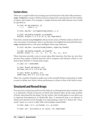 Custom ufuncs
There are a couple facilities for creating your own functions with ufunc-like semantics.
numpy.frompyfunc accepts a Python function along with a specification for the number
of inputs and outputs. For example, a simple function that adds element-wise would
be specified as:
In [134]: def add_elements(x, y):
.....: return x + y
In [135]: add_them = np.frompyfunc(add_elements, 2, 1)
In [136]: add_them(np.arange(8), np.arange(8))
Out[136]: array([0, 2, 4, 6, 8, 10, 12, 14], dtype=object)
Functions created using frompyfunc always return arrays of Python objects which isn’t
very convenient. Fortunately, there is an alternate, but slightly less featureful function
numpy.vectorize that is a bit more intelligent about type inference:
In [137]: add_them = np.vectorize(add_elements, otypes=[np.float64])
In [138]: add_them(np.arange(8), np.arange(8))
Out[138]: array([ 0., 2., 4., 6., 8., 10., 12., 14.])
These functions provide a way to create ufunc-like functions, but they are very slow
because they require a Python function call to compute each element, which is a lot
slower than NumPy’s C-based ufunc loops:
In [139]: arr = randn(10000)
In [140]: %timeit add_them(arr, arr)
100 loops, best of 3: 2.12 ms per loop
In [141]: %timeit np.add(arr, arr)
100000 loops, best of 3: 11.6 us per loop
There are a number of projects under way in the scientific Python community to make
it easier to define new ufuncs whose performance is closer to that of the built-in ones.
Structured and Record Arrays
You may have noticed up until now that ndarray is a homogeneous data container; that
is, it represents a block of memory in which each element takes up the same number
of bytes, determined by the dtype. On the surface, this would appear to not allow you
to represent heterogeneous or tabular-like data. A structured array is an ndarray in
which each element can be thought of as representing a struct in C (hence the “struc-
tured” name) or a row in a SQL table with multiple named fields:
In [142]: dtype = [('x', np.float64), ('y', np.int32)]
In [143]: sarr = np.array([(1.5, 6), (np.pi, -2)], dtype=dtype)
370 | Chapter 12: Advanced NumPy
 