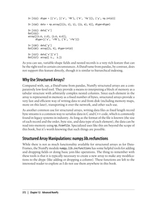 In [153]: dtype = [('x', [('a', 'f8'), ('b', 'f4')]), ('y', np.int32)]
In [154]: data = np.array([((1, 2), 5), ((3, 4), 6)], dtype=dtype)
In [155]: data['x']
Out[155]:
array([(1.0, 2.0), (3.0, 4.0)],
dtype=[('a', '<f8'), ('b', '<f4')])
In [156]: data['y']
Out[156]: array([5, 6], dtype=int32)
In [157]: data['x']['a']
Out[157]: array([ 1., 3.])
As you can see, variable-shape fields and nested records is a very rich feature that can
be the right tool in certain circumstances. A DataFrame from pandas, by contrast, does
not support this feature directly, though it is similar to hierarchical indexing.
Why Use Structured Arrays?
Compared with, say, a DataFrame from pandas, NumPy structured arrays are a com-
paratively low-level tool. They provide a means to interpreting a block of memory as a
tabular structure with arbitrarily complex nested columns. Since each element in the
array is represented in memory as a fixed number of bytes, structured arrays provide a
very fast and efficient way of writing data to and from disk (including memory maps,
more on this later), transporting it over the network, and other such use.
As another common use for structured arrays, writing data files as fixed length record
byte streams is a common way to serialize data in C and C++ code, which is commonly
found in legacy systems in industry. As long as the format of the file is known (the size
of each record and the order, byte size, and data type of each element), the data can be
read into memory using np.fromfile. Specialized uses like this are beyond the scope of
this book, but it’s worth knowing that such things are possible.
Structured Array Manipulations: numpy.lib.recfunctions
While there is not as much functionality available for structured arrays as for Data-
Frames, the NumPy module numpy.lib.recfunctions has some helpful tools for adding
and dropping fields or doing basic join-like operations. The thing to remember with
these tools is that it is typically necessary to create a new array to make any modifica-
tions to the dtype (like adding or dropping a column). These functions are left to the
interested reader to explore as I do not use them anywhere in this book.
372 | Chapter 12: Advanced NumPy
 